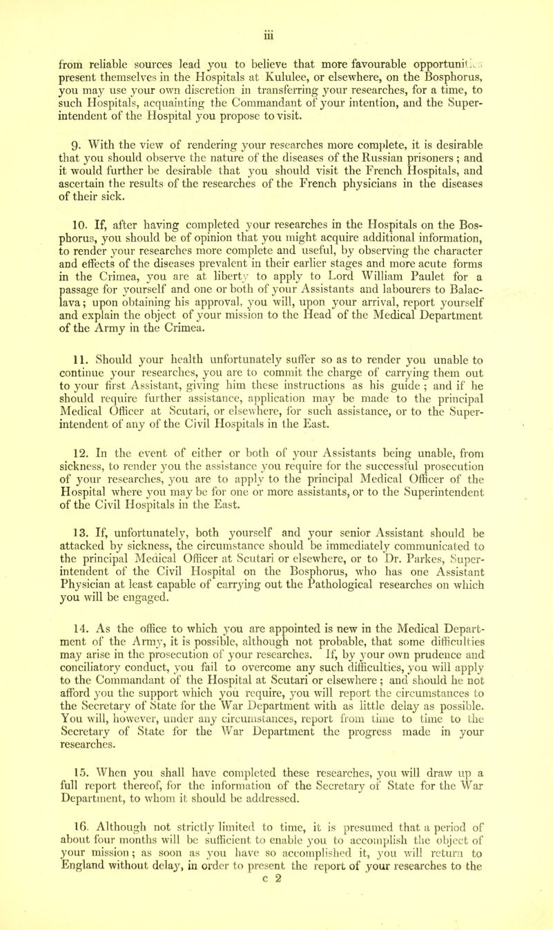 from reliable sources lead you to believe that more favourable opportunili^G present themselves in the Hospitals at Kululee, or elsewhere, on the Bosphorus, you may use your own discretion in transferring your researches, for a time, to such Hospitals, acquainting the Commandant of your intention, and the Super- intendent of the Hospital you propose to visit. 9. With the view of rendering your researches more complete, it is desirable that you should observe the nature of the diseases of the Russian prisoners ; and it would further be desirable that you should visit the French Hospitals, and ascertain the results of the researches of the French physicians in the diseases of their sick. 10. If, after having completed your researches in the Hospitals on the Bos- phorus, you should be of opinion that you might acquire additional information, to render your researches more complete and useful, by observing the character and effects of the diseases prevalent in their earlier stages and more acute forms in the Crimea, you are at liberty to apply to Lord William Paulet for a passage for yourself and one or both of your Assistants and labourers to Balac- lava ; upon obtaining his approval, you will, upon your arrival, report yourself and explain the object of your mission to the Head of the Medical Department of the Army in the Crimea. 11. Should your health unfortunately suffer so as to render you unable to continue your researches, you are to commit the charge of carrying them out to your first Assistant, giving him these instructions as his guide ; and if he should require further assistance, application may be made to the principal Medical Officer at Scutari, or elsewhere, for such assistance, or to the Super- intendent of any of the Civil Hospitals in the East. 12. In the event of either or both of your Assistants being unable, from sickness, to render you the assistance you require for the successful prosecution of your researches, you are to apply to the principal Medical Officer of the Hospital where you maybe for one or more assistants, or to the Superintendent of the Civil Hospitals in the East. 13. If, unfortunately, both yourself and your senior Assistant should be attacked by sickness, the circumstance should be immediately communicated to the principal Meaical Officer at Scutari or elsewhere, or to Dr. Parkes, Super- intendent of the Civil Hospital on the Bosphorus, who has one Assistant Physician at least capable of carrying out the Pathological researches on which you will be engaged. 14. As the office to which you are appointed is new in the Medical Depart- ment of the Arm}', it is possible, although not probable, that some difficulties may arise in the prosecution of your researches. If, by your own prudence and conciliatory conduct, you fail to overcome any such difficulties, you will apply to the Commandant of the Hospital at Scutari or elsewhere; and should he not afford you the support which you require, you will report the circumstances to the Secretary of State for the War Department with as little delay as possible. You will, however, under any circumstances, report from time to time to the Secretary of State for the War Department the progress made in your researches. 15. When you shall have completed these researches, you will draw up a full report thereof, for the information of the Secretary of State for the War Department, to whom it should be addressed. 16. Although not strictly limited to time, it is presumed that a period of about four months will be sufficient to enable you to accomplish the object of your mission; as soon as you have so accomplished it, you will return to England without delay, in order to present the report of your researches to the c 2