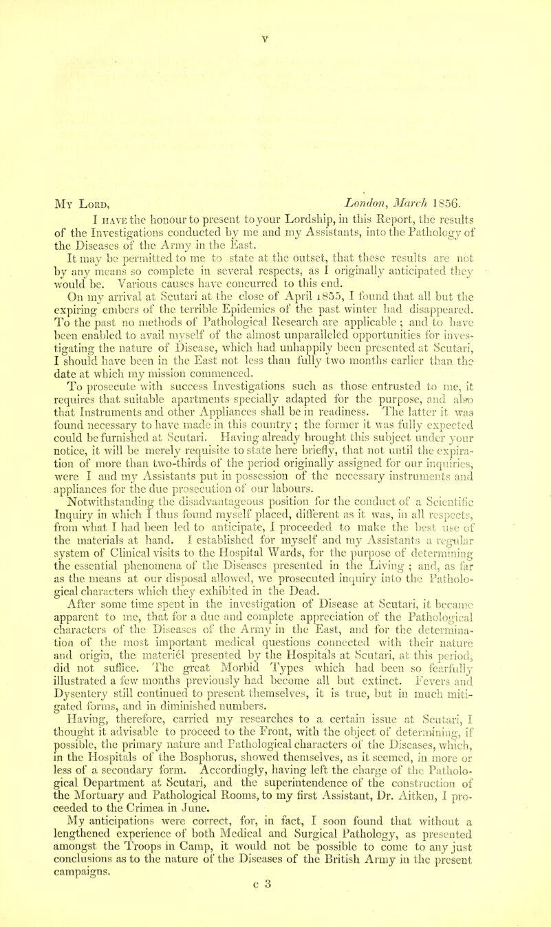 My Lord, London, March 1856. I HAVE the honour to present to your Lordship, in this Report, the resuhs of the Investigations conducted by me and my Assistants, into the Pathology of the Diseases of the Army in the East. It may be permitted to me to state at the outset, that these results are not by any means so complete in several respects, as I originally anticipated they would be. Various causes have concurred to this end. On my arrival at Scutari at the close of April i855, I found that all but the expiring embers of the terrible Epidemics of the past winter had disappeared. To the past no methods of Pathological Research are applicable ; and to have been enabled to avail myself of the almost unparalleled opportunities for inves- tigating the nature of Disease, which had unhappily been presented at Scutari, I should have been in the East not less than fully two months earlier than the date at which my mission commenced. To prosecute with success Investigations such as those entrusted to me, it requires that suitable apartments specially adapted for the purpose, and alsD that Instruments and other Appliances shall be in readiness. The latter it was found necessary to have made in this country; the former it was fully expected could be furnished at Scutari. Having already brought this subject under your notice, it will be merely requisite to state here briefly, that not until the expira- tion of more than two-thirds of the period originally assigned for our inquiries, were I and my Assistants put in possession of the necessary instruments and appliances for the due prosecution of our labours. Notwithstanding the disadvantageous position for the conduct of a Scientific Inquiry in which I thus found myself placed, different as it was, in all respects, from what I had been led to anticipate, I proceeded to make the Ijest use of the materials at liand. I established for myself and my Assistants a regid.ar system of Clinical visits to the Hospital Wards, for the purpose of determuiing the essential phenomena of the Diseases presented in the Living ; and, as far as the means at our disposal allowed, we prosecuted inquiry into the Patholo- gical characters which the_y exhibited in the Dead. After some time spent in the investigation of Disease at Scutari, it became apparent to me, that for a due and complete appreciation of the Pathological characters of the Diseases of the Army in the East, and for the determina- tion of the most important medical questions connected with their nature and origin, the materiel presented by the Hospitals at Scutari, at this period, did not suffice. The great Morbid Types which had been so fearfully illustrated a fev/ months previously had become all but extinct. Fevers and DysenterjT' still continued to present themselves, it is true, but in much miti- gated forms, and in diminished numbers. Having, therefore, carried my researches to a certain issue at Scutari, I thought it advisable to proceed to the Front, with the object of determining, if possible, the primary nature and Pathological characters of the Diseases, v/hich, in the Hospitals of the Bosphorus, showed themselves, as it seemed, in more or less of a secondary form. Accordingly, having left the charge of the Patholo- gical Department at Scutari, and the superintendence of the construction of the Mortuary and Pathological Rooms, to my first Assistant, Dr. Aitken, I pro- ceeded to the Crimea in June. My anticipations were correct, for, in fact, I soon found that without a lengthened experience of both Medical and Surgical Pathology, as presented amongst the Troops in Camp, it would not be possible to come to any just conclusions as to the nature of the Diseases of the British Army in the present campaigns.