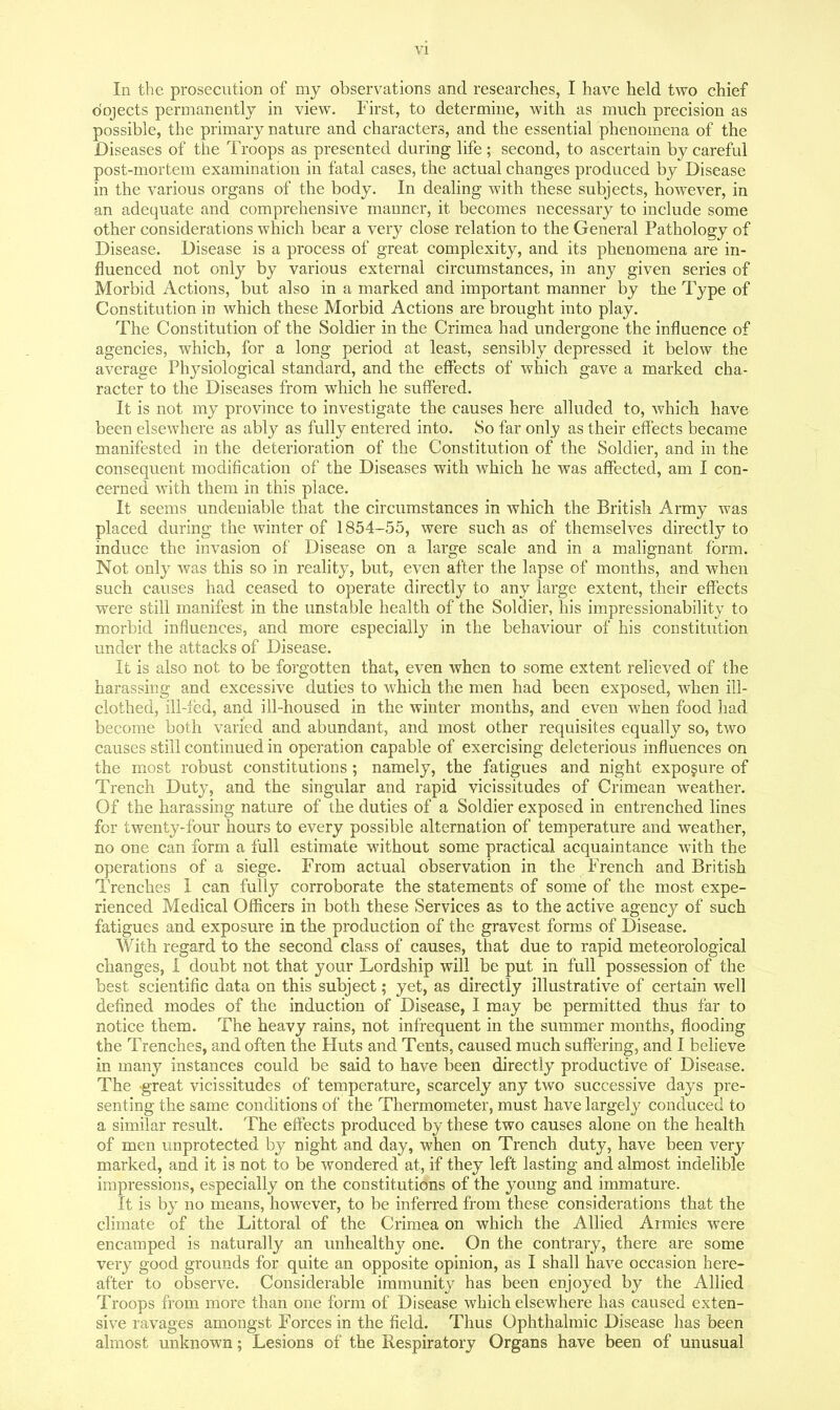 In the prosecution of my observations and researches, I have held two chief o'ojects permanently in view. First, to determine, with as much precision as possible, the primary nature and characters, and the essential phenomena of the Diseases of the Troops as presented during life; second, to ascertain by careful post-mortem examination in fatal cases, the actual changes produced by Disease in the various organs of the body. In dealing with these subjects, however, in an adequate and comprehensive manner, it becomes necessary to include some other considerations which bear a very close relation to the General Pathology of Disease. Disease is a process of great complexity, and its phenomena are in- fluenced not only by various external circumstances, in any given series of Morbid Actions, but also in a marked and important manner by the Type of Constitution in which these Morbid Actions are brought into play. The Constitution of the Soldier in the Crimea had undergone the influence of agencies, which, for a long period at least, sensibly depressed it below the average Physiological standard, and the effects of which gave a marked cha- racter to the Diseases from which he suffered. It is not my province to investigate the causes here alluded to, which have been elsewhere as ably as fully entered into. 80 far only as their eff'ects became manifested in the deterioration of the Constitution of the Soldier, and in the consequent modification of the Diseases with which he was affected, am I con- cerned with them in this place. It seems undeniable that the circumstances in which the British Army was placed during the winter of 1854-55, were such as of themselves directly to induce the invasion of Disease on a large scale and in a malignant form. Not only was this so in reality, but, even after the lapse of months, and when such causes had ceased to operate directly to any large extent, their effects were still manifest in the unstable health of the Soldier, his impressionability to morbid influences, and more especially in the behaviour of his constitution under the attacks of Disease. It is also not to be forgotten that, even when to some extent relieved of the harassing and excessive duties to which the men had been exposed, when ill- clothed, ill-fed, and ill-housed in the winter months, and even when food had become both varied and abundant, and most other requisites equally so, two causes still continued in operation capable of exercising deleterious influences on the most robust constitutions ; namely, the fatigues and night exposure of Trench Duty, and the singular and rapid vicissitudes of Crimean weather. Of the harassing nature of the duties of a Soldier exposed in entrenched lines for twenty-four hours to every possible alternation of temperature and weather, no one can form a full estimate without some practical acquaintance with the operations of a siege. From actual observation in the French and British Trenches I can fully corroborate the statements of some of the most expe- rienced Medical Officers in both these Services as to the active agency of such fatigues and exposure in the production of the gravest forms of Disease. With regard to the second class of causes, that due to rapid meteorological changes, I doubt not that your Lordship will be put in full possession of the best scientific data on this subject; yet, as directly illustrative of certain well defined modes of the induction of Disease, I may be permitted thus far to notice them. The heavy rains, not infrequent in the summer months, flooding the Trenches, and often the Huts and Tents, caused much suffering, and I believe in many instances could be said to have been directly productive of Disease. The great vicissitudes of temperature, scarcely any two successive days pre- senting the same conditions of the Thermometer, must have largely conduced to a similar result. The effects produced by these two causes alone on the health of men unprotected by night and day, when on Trench duty, have been very marked, and it is not to be wondered at, if they left lasting and almost indelible impressions, especially on the constitutions of the young and immature. It is by no means, however, to be inferred from these considerations that the climate of the Littoral of the Crimea on which the Allied Armies were encamped is naturally an unhealthy one. On the contrary, there are some very good grounds for quite an opposite opinion, as I shall have occasion here- after to observe. Considerable immunity has been enjoyed by the Allied Troops from more than one form of Disease which elsewhere has caused exten- sive ravages amongst Forces in the field. Thus Ophthalmic Disease has been almost unknown; Lesions of the Respiratory Organs have been of unusual