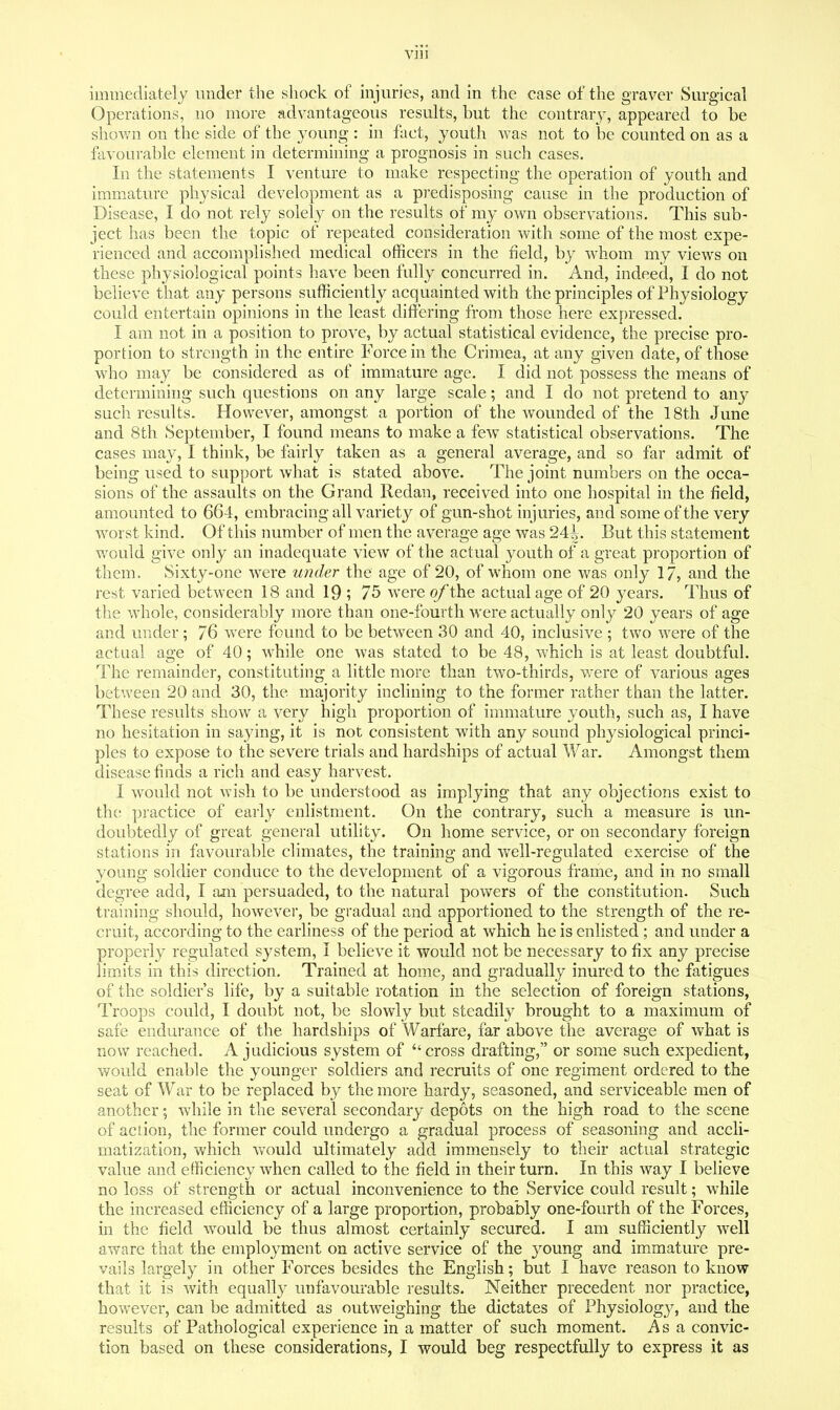 Vlll immediately under the shock of injuries, and in the case of the graver Surgical Operations, no more advantageous results, but the contrary, appeared to be shown on the side of the young : in fact, youth Avas not to be counted on as a favourable element in determining a prognosis in such cases. In the statements I venture to make respecting the operation of youth and imm.ature physical development as a predisposing cause in the production of Disease, I do not rely solely on the results of my own observations. This sub- ject has been the topic of repeated consideration with some of the most expe- rienced and accomplished medical officers in the field, by whom my views on these physiological points have been fully concurred in. And, indeed, I do not believe that any persons sufficiently acquainted with the principles of Physiology could entertain opinions in the least differing from those here expressed. I am not in a position to prove, by actual statistical evidence, the precise pro- portion to strength in the entire Force in the Crimea, at any given date, of those who may be considered as of immature age. I did not possess the means of determining such questions on any large scale; and I do not pretend to any such results. However, amongst a portion of the wounded of the 18th June and 8th September, I found means to make a few statistical observations. The cases may, I think, be fairly taken as a general average, and so far admit of being used to support what is stated above. The joint numbers on the occa- sions of the assaults on the Grand Redan, received into one hospital in the field, amounted to 664, embracing all variety of gun-shot injuries, and some of the very wwst kind. Of this number of men the average age was 24^. But this statement would give only an inadequate view of the actual youth of a great proportion of them. Sixty-one were under the age of 20, of wdiom one was only 17, and the rest varied between 18 and 19 ; 75 were o/the actual age of 20 years. Thus of the whole, considerably more than one-fourth were actually only 20 years of age and under ; 76 were found to be between 30 and 40, inclusive ; two were of the actual age of 40; while one was stated to be 48, which is at least doubtful. The remainder, constituting a little more than two-thirds, were of various ages between 20 and 30, the majority inclining to the former rather than the latter. These results show a very high proportion of immature youth, such as, I have no hesitation in sa^ying, it is not consistent with any sound physiological princi- ples to expose to the severe trials and hardships of actual War. Amongst them disease finds a rich and easy harvest. I would not wish to be understood as implying that any objections exist to the; practice of early enlistment. On the contrary, such a measure is un- doubtedly of great general utility. On home service, or on secondary foreign stations in favourable climates, the training and well-regulated exercise of the young soldier conduce to the development of a vigorous frame, and in no small degree add, I ajn persuaded, to the natural powers of the constitution. Such training should, however, be gradual and apportioned to the strength of the re- cruit, according to the earliness of the period at which he is enlisted ; and under a properly regulated system, I believe it would not be necessary to fix any precise limits in this direction. Trained at home, and gradually inured to the fatigues of the soldier's life, by a suitable rotation in the selection of foreign stations, Troops could, I doubt not, be slowly but steadily brought to a maximum of safe endurance of the hardships of Warfare, far above the average of what is now reached. A judicious system of cross drafting, or some such expedient, would enable the younger soldiers and recruits of one regiment ordered to the seat of War to be replaced by the more hardy, seasoned, and serviceable men of another; while in the several secondary depots on the high road to the scene of action, the former could undergo a gradual process of seasoning and accli- matization, v/hich would ultimately add immensely to their actual strategic value and efficiency when called to the field in their turn. In this way I believe no loss of strength or actual inconvenience to the Service could result; while the increased efficiency of a large proportion, probably one-fourth of the Forces, in the field w^ould be thus almost certainly secured. I am sufficiently well aware that the employment on active service of the young and immature pre- vails largely in other Forces besides the English; but I have reason to know that it is with equally unfavourable results. Neither precedent nor practice, however, can be admitted as outweighing the dictates of Physiology, and the results of Pathological experience in a matter of such moment. As a convic- tion based on these considerations, I would beg respectfully to express it as