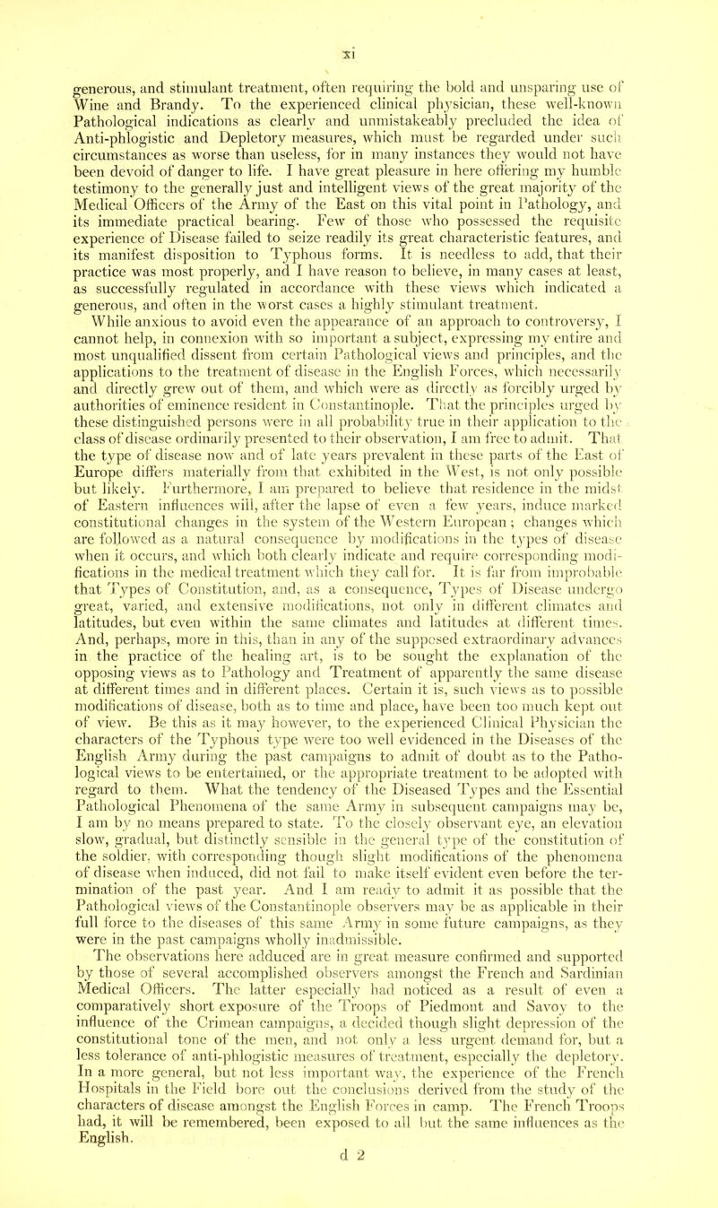 generous, and stimulant treatment, often requiring the bold and unsparing use of Wine and Brandy. To the experienced clinical physician, these well-known Pathological indications as clearly and unmistakeably precluded the idea of Anti-phlogistic and Depletory measures, which must be regarded under such circumstances as worse than useless, for in many instances they would not have been devoid of danger to life. I have great pleasure in here otlering my humble testimony to the generallj^ just and intelhgent views of the great majority of the Medical Officers of the Army of the East on this vital point in Pathology, and its immediate practical bearing. Few of those who possessed the requisite experience of Disease failed to seize readily its great characteristic features, and its manifest disposition to Typhous forms. It is needless to add, that their practice was most properly, and I have reason to believe, in many cases at least, as successfully regulated in accordance with these views which indicated a generous, and often in the worst cases a highly stimulant treatment. While anxious to avoid even the appearance of an approach to controversy, I cannot help, in connexion with so important a subject, expressing my entire and most unqualified dissent from certain Pathological views and principles, and the applications to the treatment of disease in the English Forces, which necessarily and directly grew out of them, and which were as directly as ibrcibly urged by authorities of eminence resident in Constantinople. That the principles urged b}^ these distinguished persons were in all probability true in their application to the >: class of disease ordinarily presented to their observation, I am free to admit. That the type of disease now and of late years prevalent in these parts of the East of Europe differs materially from that exhibited in the West, is not only possible but likely. Furthermore, I am prepared to believe that residence in the midst of Eastern influences will, after the lapse of even a few years, induce marked constitutional changes in the system of the Western European ; changes which are followed as a natural consequence by modifications in the types of disease when it occurs, and which both clearly indicate and require corresponding modi- fications in the medical treatment which they call for. It is far from improbable that Types of Constitution, and, as a consequence, Tj'pes of Disease undergo great, varied, and extensive modifications, not only in different climates and latitudes, but even within the same climates and latitudes at different times. And, perhaps, more in this, than in any of the supposed extraordinary advances in the practice of the healing art, is to be sought the explanation of the opposing views as to Pathology and Treatment of apparently the same disease at different times and in different places. Certain it is, such views as to possible modifications of disease, both as to time and place, have been too much kept out of view. Be this as it may however, to the experienced Clinical Physician the characters of the Typhous type were too well evidenced in the Diseases of the English Army during the past campaigns to admit of doubt as to the Patho- logical views to be entertained, or the appropriate treatment to be adopted with regard to them. What the tendency of the Diseased Types and the Essential Pathological Phenomena of the same Army in subsequent campaigns may be, I am by no means prepared to state. To the closely observant eye, an elevation slow, gradual, but distinctly sensible in the general type of the constitution of the soldier. Avith corresponding though slight modifications of the phenomena of disease when induced, did not fail to make itself evident even before the ter- mination of the past year. And I am ready to admit it as possible that the Pathological views of the Constantinople observers may be as applicable in their full force to the diseases of this same /Irniy in some future campaigns, as they were in the past campaigns wholly inadmissible. The observations here adduced are in great measure confirmed and supported by those of several accomplished observers amongst the French and Sardinian Medical Officers. The latter especially had noticed as a result of even a comparatively short exposure of the Troops of Piedmont and Savoy to the influence of the Crimean campaigns, a decided though slight depression of the constitutional tone of the men, and not only a less urgent demand for, but a less tolerance of anti-phlogistic measures of treatment, especially the depletory. In a more general, but not less important wa_y, the experience of the French Flospitals in the Field bore out the conclusions derived from the study of the characters of disease amongst the English ]^'orces in camp. The French Troops bad, it Avill be remembered, been exposed to all but the same influences as the English.