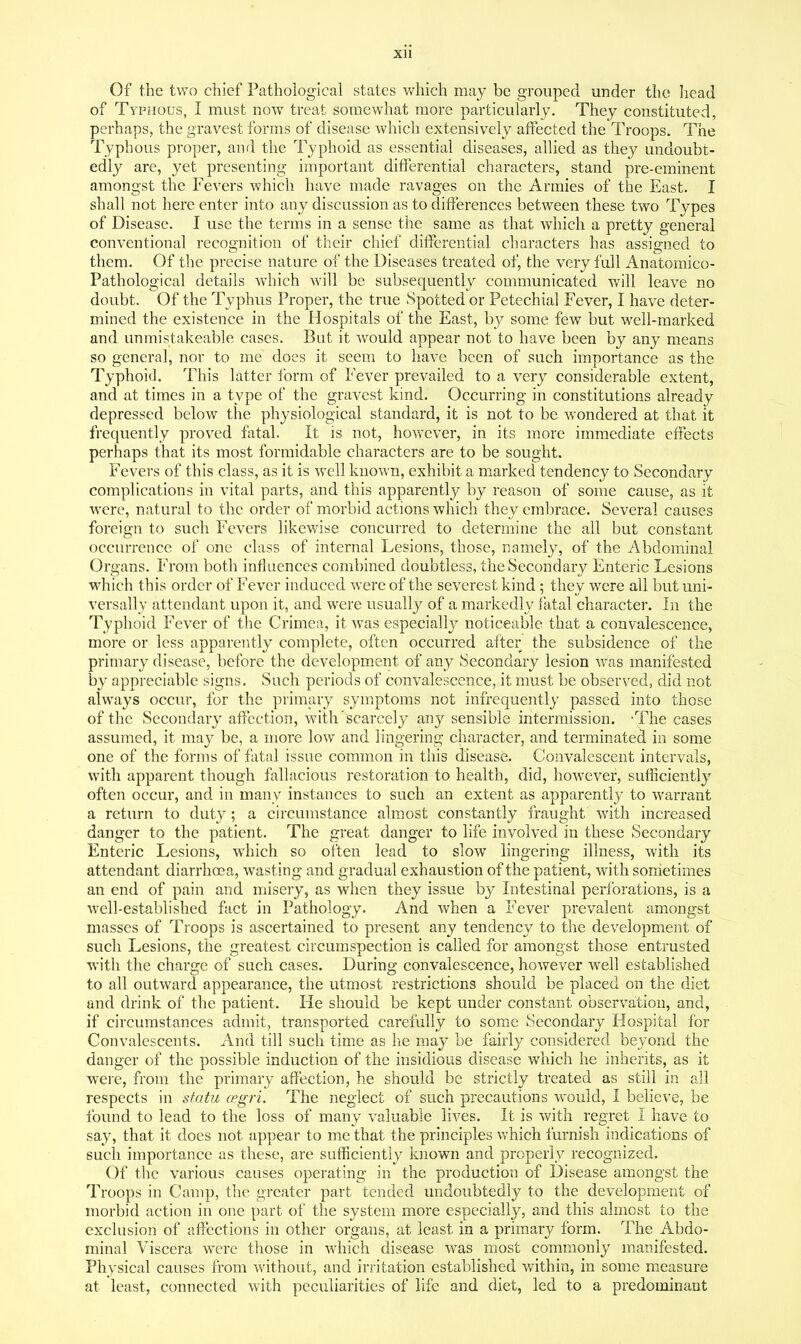 Of the two chief Pathological states which may be grouped under the head of Typhous, I must now treat somewhat more particularly. They constituted, perhaps, the gravest forms of disease which extensively affected the Troops. The Typhous proper, and the Typhoid as essential diseases, allied as they undoubt- edly are, yet presenting important differential characters, stand pre-eminent amongst the Fevers which have made ravages on the Armies of the East. I shall not here enter into any discussion as to differences between these two Types of Disease. I use the terms in a sense the same as that which a pretty general conventional recognition of their chief differential characters has assigned to them. Of the precise nature of the Diseases treated of, the very full Anatomico- Pathological details which will be subsequently communicated will leave no doubt. Of the Typhus Proper, the true Spotted or Petechial Fever, I have deter- mined the existence in the Hospitals of the East, by some few but well-marked and unmistakeable cases. But it would appear not to have been by any means so general, nor to me does it seem to have been of such importance as the Typhoid. This latter form of Fever prevailed to a very considerable extent, and at times in a type of the gravest kind. Occurring in constitutions already depressed below the physiological standard, it is not to be wondered at that it frequently proved fatal. It is not, however, in its more immediate effects perhaps that its most formidable characters are to be sought. Fevers of this class, as it is well known, exhibit a marked tendency to Secondary complications in vital parts, and this apparently by reason of some cause, as it were, natural to the order of morbid actions which they embrace. Several causes foreign to such Fevers likewise concurred to determine the all but constant occurrence of one class of internal Lesions, those, namely, of the Abdominal Organs. From both influences combined doubtless, the Secondary Enteric Lesions which this order of Fever induced were of the severest kind; they were all but uni- versally attendant upon it, and were usually of a markedly fatal character. In the Typhoid Fever of the Crimea, it Avas especially noticeable that a convalescence, more or less apparently complete, often occurred after the subsidence of the primary disease, before the development of any Secondary lesion was manifested by appreciable signs. Such periods of convalescence, it must be observed, did not always occur, for the primary symptoms not infrequently passed into those of the Secondary affection, with scarcely any sensible intermission. -The cases assumed, it may be, a more low and lingering character, and terminated in some one of the forms of fatal issue common in this disease. Convalescent intervals, with apparent though fallacious restoration to health, did, however, sufficiently often occur, and in many instances to such an extent as apparently to warrant a return to duty; a circumstance almost constantly fraught with increased danger to the patient. The great danger to life involved in these Secondary Enteric Lesions, which so often lead to slow lingering illness, with its attendant diarrhosa, wasting and gradual exhaustion of the patient, with sorrietimes an end of pain and misery, as when they issue by Intestinal perforations, is a well-established fact in Pathology. And when a Fever prevalent amongst masses of Troops is ascertained to present any tendency to the development of such Lesions, the greatest circumspection is called for amongst those entrusted with the charge of such cases. During convalescence, however well established to all outward appearance, the utmost restrictions should be placed on the diet and drink of the patient. He should be kept under constant observation, and, if circumstances admit, transported carefully to some Secondary Hospital for Convalescents. And till such time as he may be fairly considered beyond the danger of the possible induction of the insidious disease which he inherits, as it were, from the primary affection, he should be strictly treated as still in all respects in statu (Kgri. The neglect of such precautions would, I believe, be found to lead to the loss of many valuable lives. It is with regret I have to say, that it does not appear to me that the principles which furnish indications of such importance as these, are sufficiently known and properly recognized. Of the various causes operating in the production of Disease amongst the Troops in Camp, the greater part tended undoubtedly to the development of morbid action in one part of the system more especially, and this almost to the exclusion of affections in other organs, at least in a primary form. The Abdo- minal Viscera were those in which disease was most commonly manifested. Physical causes from without, and irritation established within, in some measure at least, connected with peculiarities of life and diet, led to a predominant