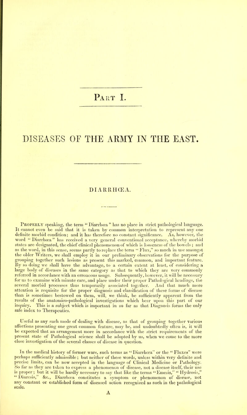 DISEASES or THE ARMY IN THE EAST, DIAIUIHCEA. Properly speaking, the term  Diarrhrra  has no place hi strict pathological language. It cannot even be said tliat it is taken by common interpretation to represent any one definite morbid condition; and it has therefore no constant significance. As, ho^vever, the word Diarrhoea  has received a very general conventional acceptance, whereby morbid states are designaled, the chief clinical phenomenon of which is looseness of the bowels ; and as the word, in this sense, seems partly to rejilace tlie term  Flux, so much in use amongst the older Writers, we shall employ it in our preliminary observations for the purpose of grouping together such lesions as present this marked, conunon, and important feature. By so doing we shall have the advantage, to a certain extent at least, of considering a large body of diseases in the same category as tliat to which they are very commonly referred in accordance with an erroneous usage. Subsequently, however, it will be necessary for us to examine with minute care, and place under their proper Pathohigical headings, the several morbid processes thus temporarily associated together. And that much more attention is requisite for the proper diagnosis and classification of these i'orms of disease than is sometimes bestowed on them, will, we think, be sufficiently apparent from the results of the anatomico-pathological investigations which bear upon this part of our inquiry. This is a subject which is important in so far as that Diagnosis forms the only safe index to Therapeutics. Useful as any such mode of dealing with disease, as that of grouping together various affections ])re8cnting one great common feature, may be, and undoubtedly often is, it will be expected that an arrangement more in accordance with the strict requirements of the present state of I'athological science shall be adopted by us, when Ave come to the more close investigation of the several classes of disease in question. In the medical history of former wars, such terms as  Diarrhoja or the  Fluxes were perhaps sufficiently admissible; but neither of these words, unless within very definite and precise limits, can be now accepted in the language of Clinical Medicine or Pathology. So far as they are taken to express a phenomenon of disease, not a disease itself, their use is proper ; but it will be hardly necessary to say that like the terms Emesis,  Hydrosis,  Diuresis, &c., Diarrlifea constitutes a symptom or phenomenon of disease, not any constant or established form of diseased action recognized as such in the pathological scale.