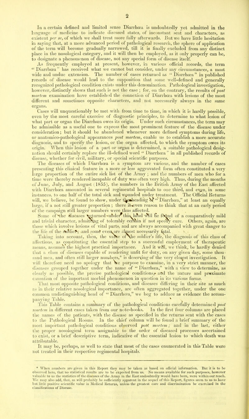 In a certain defined and limited sense Diarrhoea is undoubtedly yet admitted in the language of medicine to indicate diseased states, of inconstant seat and chai'acters, as existent per se, of which we shall treat more fully afterwards. But we have little hesitation in saying that, at a more advanced period of pathological research, the sphere of application of the term will become gradually narrowed, till it is finally excluded from any distinct place in the nosological category, and it will then be employed, as it only properly can be, to designate a phenomenon of disease, not any special form of disease itself. As frequently employed at present, howevex*, in various official records, the term  Diarrhoea has received what we cannot but consider, under any circumstances, a most wide and undue extension. The number of cases returned as  Diarrhoea in published records of disease would lead to the supposition that some well-defined and generally recognized pathological condition exists under this denomination. Pathological investigation, however, distinctly shows that such is not the case ; for, on the contrary, the results of post mortem examination have established the connexion of Diarrhoea with lesions of the most different and sometimes opposite characters, and not necessarily always in the same organs. Cases will unquestionably be met with from time to time, in which it is hardly possible, even by the most careful exercise of diagnostic principles, to determine to what lesion of what part or organ the Diarrhoea owes its origin. Under such circumstances, the term may be admissible as a viseful one to express the most prominent feature of the disease under consideration; but it should be abandoned whenever more defined symptoms during life, or anatomico-pathological appearances post mortem, enable us to establish a more accurate diagnosis, and to specify the lesion, or the organ affected, to which the symptom owes its origin. When this lesion of a part or organ is determined, a suitable pathological desig- nation should certainly replace the ill-defined word  Diarrhoea  in aU published records of disease, whether for civil, military, or special scientific purposes. The diseases of which Diarrhoea is a symptom are various, and the number of cases presenting this clinical feature in a more or less aggravated form often constituted a very large proportion of the entire sick list of the Army ; and the numbers of men who for a time were thereby rendered incapable of duty was often very high. Thus, during the months of June, July, and August (1855), the numbers in the British Army of the East affected with Diarrhoea amounted in several regimental hospitals to one third, and ev^n, in some instances, to one half of the total sick and wpunded under treatment. The Official Keturns will, we believe, be found to show, under tljewheadiiig ^'''DiarrhcEa, at least an equally large, if a not still greater proportion; there iS*even reason to think that at an early period of the campaign stiU larger numbers were thus affected. Some ofMhe diseases ^turned uhder thisLh?ad--v^il l^.e fcwtod of a comparatively mild and trivial character, admlTOpg of tolerably cerbh,ln if not speeoy cure. Others, again, are those wliich involve lesions of vital parts, and are always accompanied with great danger to the life of the g^s)Mle^; and somd eveflkiire almost necessarily ^tal. Taking into account, then, the valVie of\he soldier's life, the diagnosis of this class of affections, as constituting the essential step to a successful employment of therapeutic means, assumes the highest practical importance. And it will, we think, be hardly denied that a class of diseases capable of rendering unfit for duty, on any given day, some thou- sand men, and often still larger numbers,* is deserying of the very closest investigation. It will therefore need no apology that Ve purpose to examine, in a very strict manner, the diseases grouped together under the name of  Diarrhoea, with a view to determine, as clearly as possible, the precise pathological conditions,* artd the nature and preximate causation of the important morbid phenomenon in question in its various forms. That most opposite pathological conditions, and diseases differing in their site as much as in their relative nosological importance, are often aggregated together, under the one common undistlnguishing head of  Diarrhoea, we beg to adduce as evidence the accom- panying Table. . \ ^ ^ This Table contains a summary of the pathological conditions carefully determine d post mortem in different cases taken from our note-books. In the first four columns are placed the names of the patients, with the disease as specified in the returns sent with the cases to the Pathological Rooms. In the chief column will be found a brief summary of the most impoi'tant pathological conditions observed poit mortem; and in the last, either the proper nosological term assignable to the order of diseased processes ascertained to exist, or a brief descriptive term, indicative of the essential lesion to which death was attributable. It may be, perhaps, as well to state that most of the cases enumerated in this Table were not treated in their respective regimental hospitals. * When numbers are given in this Eeport they may be taken as based on oificial information. But it is to be observed here, that no statistical results are to be expected from us. No means available for such purposes, however valuable to us the statistics of the diseases of the Army in the East undoubtedly would have been, were within our reacli. We may also add, that, as will probably be sufficiently apparent in the sequel of this Report, figures seem to us to have but little positive scientific value in Medical Keturns, imless the greatest care and discrimination be exercised in the classifications of Disease.