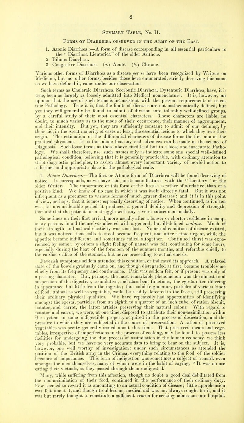 Summary Table, No. II. Forms of Diarrh(ea observed in the Army of the East. 1. Atonic Diarrhoea:—A form of disease corresponding in all essential particulars to the  Diarrhoea Lienterica  of the older Authors. 2. Bilious Diarrhasa. 3. Congestive Diarrhoea, (a.) Acute. (/>.) Chronic. Various other forms of Diarrhoea as a disease pe?' se have been recognized by Writers on Medicine, but no other forms, besides those here enumerated, strictly deserving this name as vi^e have defined it, came under our observation. Such terms as Choleraic Diarrhoea, Scorbutic Diarrhoea, Dysenteric Diarrhoea, have, it is true, been as largely as loosely admitted into Medical nomenclature. It is, however, our opinion that the use of such terms is inconsistent with the present requirements of scien- tific Pathology. True it is, that the limits of diseases are not mathematically defined, but yet they will generally be found to admit of division into tolerably well-defined groups, by a careful study of their most essential characters. These characters are liable, no doubt, to much variety as to the mode of their occurrence, their manner of aggroupment, and their intensity. But yet, they are sufiicieutly constant to admit of our defining, by their aid, in the great majority of cases at least, the essential lesions to which they owe their orioin. The estimation of the differential characters of disease forms the first aim of the practical physician. It is thus alone that any real advances can be made in the science of Diagnosis. Such loose terms as those above cited lead but to a loose and inaccurate Patho- logy. We shall, therefore, use such names only as indicate some one special well-defined ])athological condition, believing that it is generally practicable, with ordinary attention to strict diagnostic principles, to assign almost every important vai'iety of morbid action to a distinct and appropriate place in the pathological scale. 1. Atonic Diarrhoea.—The first or Atonic form of Diarrhoea will be found deservino- of notice. It corresponds, as we have said, in its main features with the Lientery of the older Writers. The importance of this form of the disease is rather of a relative, than of a positive kind. We know of no case in which it was itself directly fatal. But it was not infrequent as a precursor to various forms of much graver diseases ; and it is in this point of view, perhaps, that it is most especially deserving of notice. When continued, as it often was, for a considerable period, it produced a general debility and depression of strength, that unfitted the patient for a struggle with any severer subsequent malady. Sometimes on their first arrival, more usually after a longer or shorter residence in camp, many persons found themselves affected with a general, but ill-defined malaise. Much of their strength and natural elasticity was soon lost. No actual condition of disease existed, but it was noticed that calls to stool became frequent, and after a time urgent, while the appetite became indifferent and sometimes failed altogetlier. Continued thirst Avas expe- rienced by some ; by others a slight feeling of nausea was felt, continuing for some hours, especially during the heat of the forenoon of the summer months, and referable chiefly to the cardiac orifice of the stomach, but never proceeding to actual emesis. Feverish symptoms seldom attended this condition, or indicated its approach. A relaxed state of the bowels gradually came on, and though disregarded at first, became troublesome chiefly from its frequency and continuance. Pain was seldom felt, or if present wns only of a passing character. But, perhaps, the most remarkable phenomenon was the almost total suspension of the digestive, assimilative, and absorbent functions, the egesta often differing in appearance but little from the ingesta; thus solid fragmentary ])articles of various kinds of food, animal as well as vegetable, could be readily detected in the faices, still pi'eserving their ordinary physical qualities. We have repeatedly had opportunities of identifying amongst the egesta, particles, from an eighth to a quarter of an inch cube, of ration biscuit, potatoe, and carrot, the latter articles preserving their natural colour. With regard to potatoe and carrot, we were, at one time, disposed to attribute their non-assimilation within the system to some indigestible property acquired in the process of desiccation, and the pressure to which they are subjected in the course of preservation. A ration of preserved vegetables was pretty generally issued about this time. That preserved meats and vege- tables, irrespective of imperfections in the process of cooking, may be found to possess less facilities for undergoing the due process of assimilation in the human economy, we think very probable, but we have no very accurate data to bring to bear on the subject. It is, however, one well worthy of investigation; under such circumstances as attended the position of the British army in the Crimea, everything relating to the food of the soldier becomes of importance. This form of indigestion Avas sometimes a subject of remark even amongst the men themselves, many of whom were in the habit of saying,  It was no use eating their victuals, as they passed through them imdigested. Many, while suffering from this affection, though no doubt a good deal debilitated from the non-assimilation of their food, continued in the performance of their ordinary duty. Few seemed to regard it as amounting to an actual condition of disease; little apprehension was felt about it, and though troublesome, medical aid was not always sought for it, and it ■was but rarely thought to constitute a sufficient reason for seeking admission into hospital.