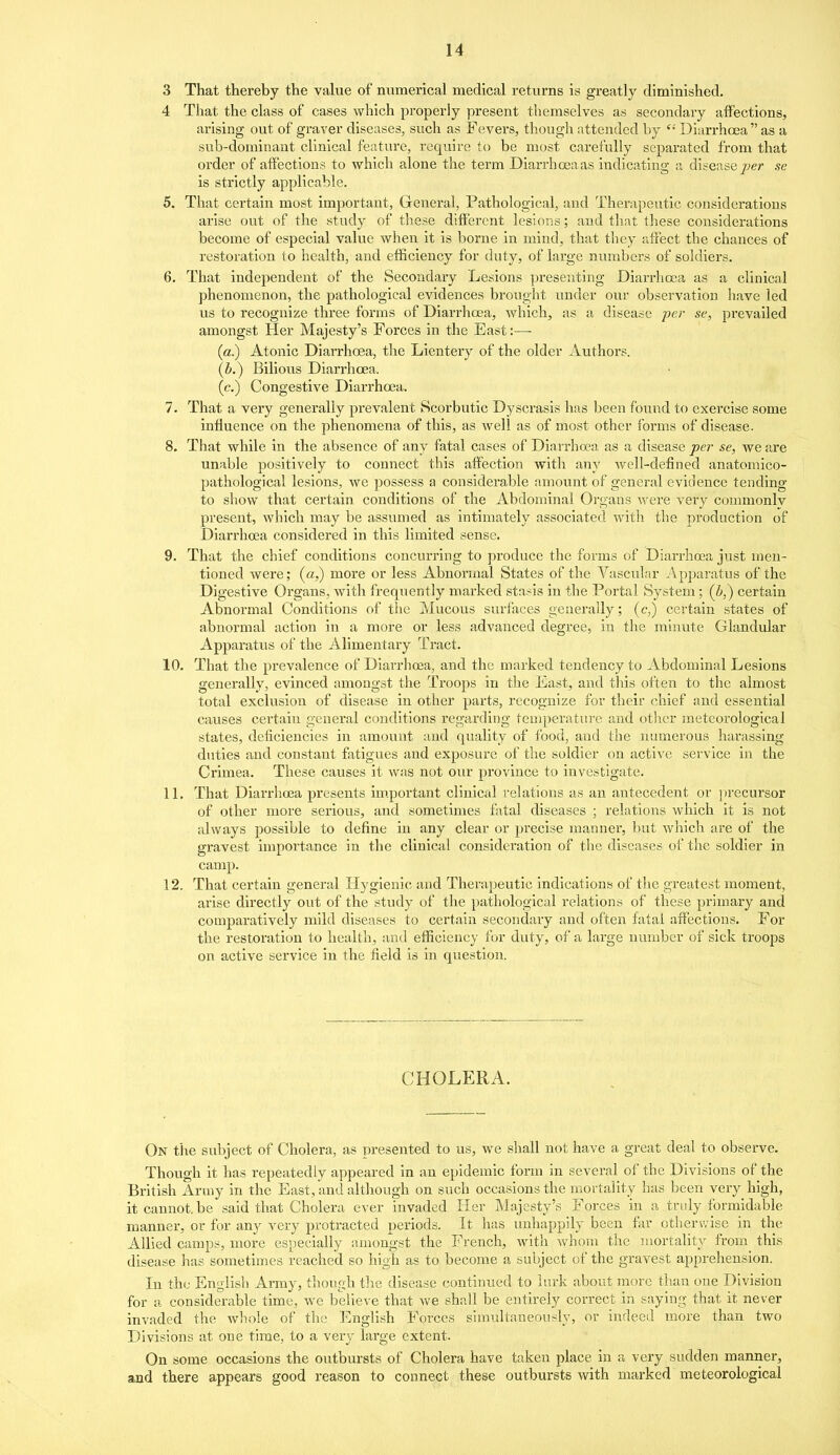 3 That thereby the value of numerical medical returns is greatly diminished. 4 That the class of cases v/hich properly present themselves as secondary affections, arising out of graver diseases, such as Fevers, though attended by '•' Diarrhoea as a sub-dominant clinical feature, require to be most carefvilly separated from that order of affections to which alone the term Diarrhoeaas indicating a disease per se is strictly applicable. 5. That certain most important, Greneral, Pathological, and Therapeutic considerations arise out of the study of these different lesions; and that these considerations become of especial value when it is borne in mind, that they afreet the chances of restoration to health, and efficiency for duty, of large numbers of soldiers. 6. That independent of the Secondary Lesions presenting Diarrhcea as a clinical phenomenon, the pathological evidences brought under our observation Iiave led us to recognize three forms of Diarrhoea, which, as a disease per se, prevailed amongst Her Majesty's Forces in the East:—■ (a.) Atonic Diarrhoea, the Lientery of the older Authors. (b.) Bilious Diarrhoea. (c.) Congestive Diarrhoea. 7. That a very generally prevalent Scorbutic Dyscrasis has been found to exercise some influence on the phenomena of this, as well as of most other forms of disease. 8. That while in the absence of any fatal cases of Diarrhoea as a disease pe?- se, we are un!ible positively to connect this affection with any well-defined anatomico- pathological lesions, we possess a considerable amount of general evidence tending to show that certain conditions of the Abdominal Organs were very commonlv present, which may be assumed as intimately associated with the production of Diarrhoea considered in this limited sense. 9. That the chief conditions concurring to produce the forms of Diarrhoea just men- tioned were; (a,) more or less Abnormal States of the Vascular Apparatus of the Digestive Organs, with frequently marked stasis in the Portal System; (i,) certain Abnoi-mal Conditions of the Mucous surfaces generally; (c,) certain states of abnormal action in a more or less advanced degree, in the minute Glandular Apparatus of the Alimentary Tract. 10. That the prevalence of Diarrhcea, and the marked tendency to Abdominal Lesions generally, evinced amongst the Troops in the East, and this often to the almost total exclusion of disease in other parts, recognize for their chief and essential causes certain general conditions regarding temperature and other meteorological states, deficiencies in amount and quality of food, and the numerous harassing duties and constant fatigues and exposure of the soldier on active service in the Crimea. These causes it was not our province to investigate. 11. That Diarrhoea presents im.portant clinical relations as an antecedent or ])recursor of other more serious, and sometimes fatal diseases ; relations which it is not always possible to define in any clear or precise manner, but which are of the gravest importance in the clinical consideration of the diseases of the soldier in camp. 12. That certain general Hygienic and Therapeutic indications of the greatest moment, arise directly out of the study of the pathological relations of these primary and comparatively mild diseases to certain secondary and often fatal affections. For the restoration to health, and efficiency for duty, of a large number of sick troops on active service in the field is in question. CHOLERA. On the subject of Cholera, as presented to us, we shall not have a great deal to observe. Though it has repeatedly appeared in an epidemic form in several of the Divisions of the British Army in the East, and although on such occasions the mortality has been very high, it cannot, be said that Cholera ever invaded Her Majesty's Forces in a truly formidable manner, or for any very protracted periods. It has unhappily been far otherwise in the Allied camps, more especially amongst the French, with whom the mortality from this disease has sometimes reached so high as to become a subject of the gravest apprehension. In the English Army, though the disease continued to lurk about more than one Division for a considerable time, we believe that we shall be entirely correct in saying that it never invaded the whole of the English Foi'ccs simultaneously, or indeed more than two Divisions at one time, to a very large extent. On some occasions the outbursts of Cholera have taken place in a very sudden manner, and there appears good i-eason to connect these outbursts with marked meteorological