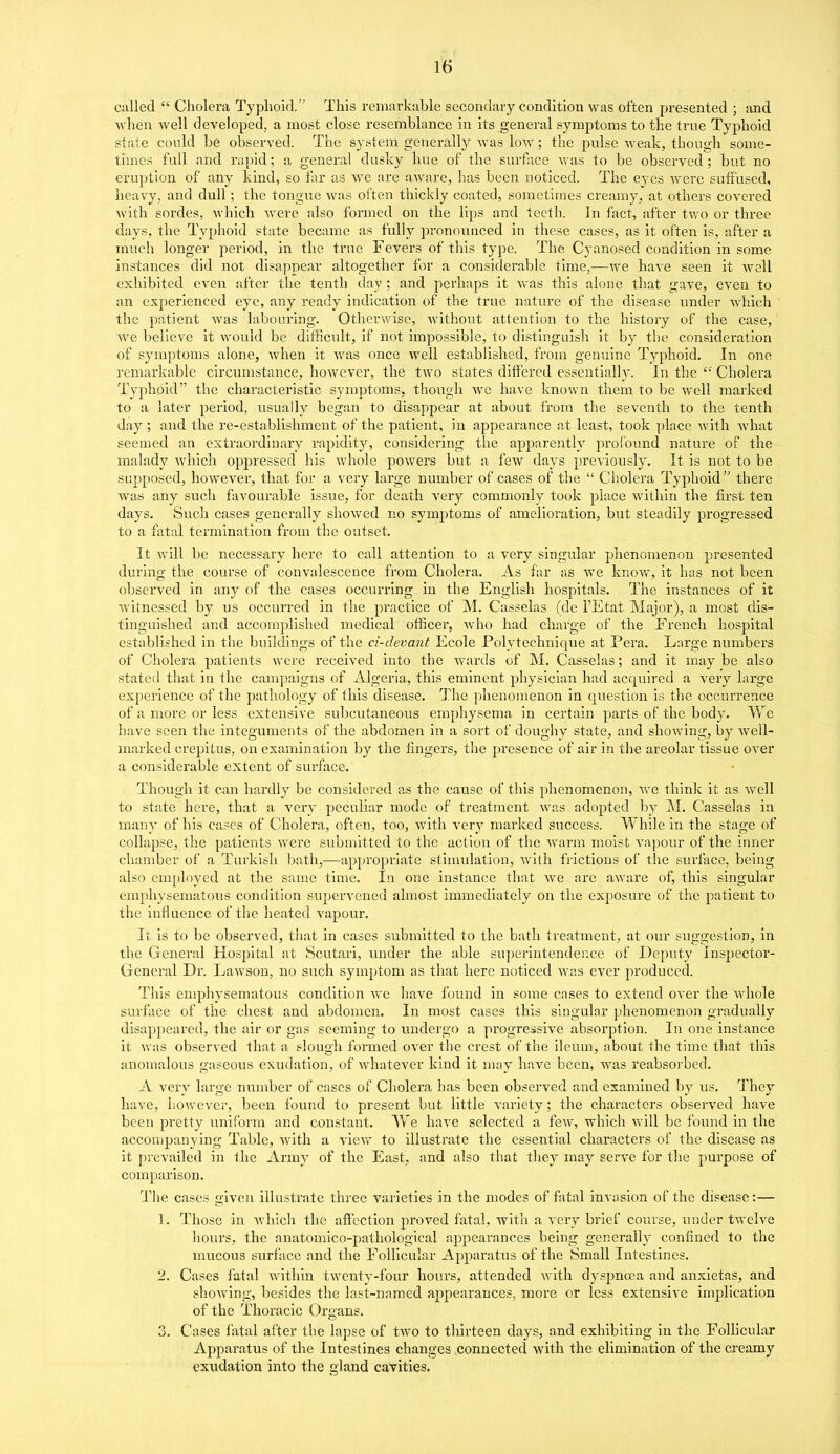 called  Cholera Typhoid. This remarkable secondary condition was often presented ; and Avhen Avell developed, a most close resemblance in its general symptoms to the true Typhoid state could be observed. The system generally -was low; the pulse weak, though some- times full and rapid; a general dusky hue of the surface was to be observed; but no eruption of any kind, so far as we are aAvare, has been noticed. The eyes were suffused, heavy, and dull; the tongue was often thickly coated, sometimes creamy, at others covered with sordes, which were also formed on the lips and teeth. In fact, after two or three days, the Typhoid state became as fully pronounced in these cases, as it often is, after a much longer period, in the true Fevers of this type. The Cyanosed ccmdition in some instances did not disappear altogether for a considerable time,—we have seen it wall exhibited even after the tenth day ; and perhaps it was this alone that gave, even to an experienced eye, any ready indication of the true nature of the disease imder which the patient was labouring. Otherwise, without attention to the history of the case, we believe it would be difficult, if not impossible, to distinguisli it by the consideration of symptoms alone, when it was once well established, from genuine Typhoid. In one remarkable circumstance, however, the two states differed essentially. In the  Cholera Typhoid the characteristic symptoms, though we have known them to be avcU marked to a later period, usually began to disappear at about from the seventh to the tenth day ; and the re-establishment of the patient, in appearance at least, took place with what seemed an extraordinary rapidity, considering the apparently profound nature of the malady which oppressed his Avhole powers but a few days previously. It is not to be supposed, however, that for a very large number of cases of the  Cholera Typhoid there was any such favourable issue, for death very commonly took place within the first ten days. Such cases generally showed no symptoms of amelioi'ation, but steadily progressed to a fatal termination from the outset. It will be necessary here to call attention to a very singular phenomenon presented during the course of convalescence from Cholera. As far as we knov»r, it has not been observed in any of the cases occurring in the English hospitals. The instances of it witnessed by us occurred in the practice of M. Casselas (de I'Etat Major), a most dis- tinguished and accomplished medical officer, who had charge of the French hospital established in the buildings of the ci-devant Ecole Polytechnique at Pera. Large numbers of Cholera patients were received into the wards of M. Casselas; and it may be also stated that in the campaigns of Algeria, this eminent physician had acquired a very large experience of the pathology of this disease. The phenomenon in question is the occurrence of a more or less extensive suljcutaneous emphysema in certain parts of the body. We have seen the integuments of the abdomen in a sort of doughy state, and showing, by well- marked crepitus, on examination by the fingers, the presence of air in the areolar tissue over a considerable extent of surface. Though it can hardly be considered as the cause of this phenomenon, avc think it as well to state here, that a very peculiar mode of treatment was adopted by ]M. Casselas in many of his cases of Cholera, often, too, with very marked success. While in the stage of collapse, the patients were submitted to the action of the warm moist vapovu* of the inner chamber of a Turkish bath,—appropriate stimulation, with frictions of the surface, being also employed at the same time. In one instance that Ave arc aware of, this singular emph\'sematous condition supervened almost immediately on the exposure of the patient to the influence of the heated vapour. It is to be observed, that in cases submitted to the bath treatment, at our suggestion, in the General Hospital at Scutari, under the able superintendence of Deputy Inspector- General Dr. Lawson, no such symptom as that here noticed was ever produced. This emphysematous condition avc have found in some cases to extend over the whole surface of the chest and abdomen. In most cases this singular phenomenon gradually disappeared, the air or gas seeming to undergo a progressive absorption. In one instance it Avas observed that a slough formed over the crest of the ileum, about the time that this anomalous gaseous exudation, of Avhatever kind it may have been, was reabsorbed. A very large number of cases of Cholera has been obseiwed and examined by us. They have, liOAvever, been found to present but little variety; the characters observed have been pretty ixniform and constant. We have selected a fcAV, which Avill be found in the accompanying Table, Avith a A'icAV to illustrate the essential characters of the disease as it prevailed in the Army of the East, and also that they may serve for the purpose of comparison. The cases given illusti'ate three varieties in the modes of fatal invasion of the disease:— 1. Those in which the affection proved fatal, with a very brief course, rmder tAvelve hours, the anatomico-pathological appearances being generally confined to the mucous surface and the Follicular Apparatus of the Small Intestines. 2. Cases fatal Avithin tAventy-four hours, attended Avith dyspnoea and anxietas, and shoAving, besides the last-named appearances, more or less extensive implication of the Thoracic Organs. 3. Cases fatal after the lapse of tAVO to thirteen days, and exhibiting in the Follicular Apparatus of the Intestines changes connected with the elimination of the creamy exudation into the gland cavities.