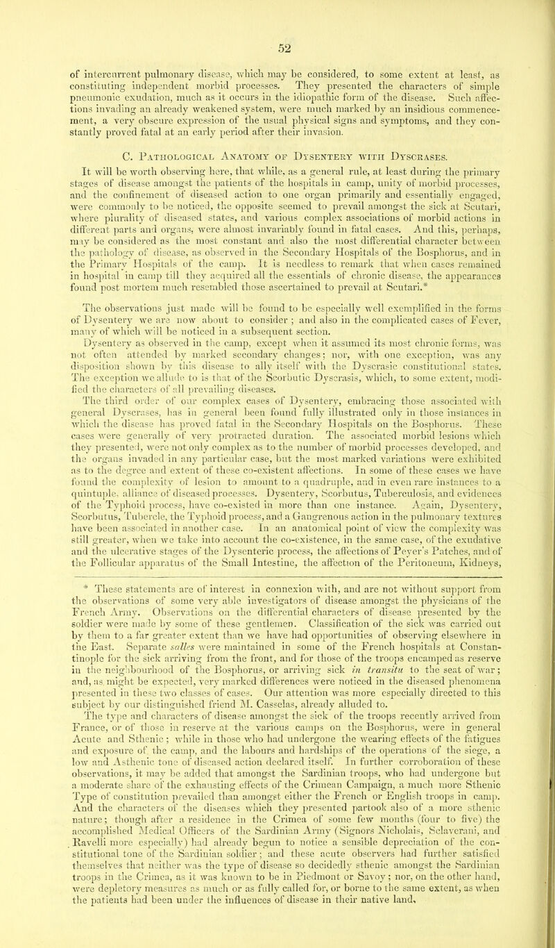 of intercurrent pulmonary disease, vv'hicli may be cousidered, to some extent at least, as constituting independent morbid processes. They presented the characters of simple pneumonic exudation, much as it occurs in the idiopathic form of the disease. Such affec- tions invading an already weakened system, were much marked by an insidious commence- ment, a very obscure expression of the usual physical signs and symptoms, and they con- stantly proved fatal at an early period after their invasion. C. Pathological Anatomy of Dysentery with Dyscrases. It will be worth observing here, that while, as a general rule, at least during the primary stages of disease amongst the patients of the hospitals in camp, unity of morbid processes, and the confinement of diseased action to one organ primarily and essentially engaged, were commonly to be noticed, the opposite seemed to prevail amongst the sick at Scutari, where plurality of diseased states, and various complex associations of morbid actions in different parts and organs, were almost invariably found in fatal cases. And this, perhaps, raiy be considered as the most constant and also the most differential character between the pathology of disease, as observed in the Secondary Hospitals of the Bosphorus, and in the Primary Hospitals of the camp. It is needless to remark that when cases remained in hospital in camp till they acquired all the essentials of chronic disease, the appeai-aucea found post mortem much resembled those ascertained to prevail at Scutari.* The observations just made will be found to be especially well exemplified in the forms of Dysentery we are now about to consider ; and also in the complicated cases of Fever, many of which will be noticed in a subsequent section. Dysentery as observed in the camp, except when it assumed its most chronic forms, was not often attended by marked secondary changes; nor, with one exception, was any disposition shown by this disease to ally itself with the Dyscrasic constitutional states. The exception we allude to is that of tbe Scorbutic Dyscrasis, which, to some extent, modi- fied tlie characters of all prevailing diseases. The third order of our complex cases of Dysentery, embracing those associated with general Dyscrases, has in general been found fully illustrated only iti those instances in whicli the disease has proved iatal in the Secondary Hospitals on the Bosphorus. These cases Avere generally of very protracted duration. The associated morbid lesions which they presented, were not only complex as to the number of morbid processes developed, and the organs invaded in any particular case, but the most marked variations were exhibited as to the de<xree and extent of these co-existent affections. In some of these cases we have found tlie complexity of lesion to amount to a quadruple, and in even rare instances to a quintuple, allisuice of diseased processes. Dysentery, Scorbutus, Tuberculosis, and evidences of the Typhoid process, have co-existed in more than one instance. Again, Dysentery, Scorbutus, T'ubercle, the Ty])hoid process, and a Gangrenous action in the pulmonary textiu'es liave been associated in another case. In an anatomical point of view the complexity was still greatei, when we take into account the co-existence, in the same case, of the exudative and the ulcerative stages of the Dysenteric process, the affections of Peyer's Patches, and of the Follicular apparatus of the Small Intestine, the affection of the Peritoneum, Kidneys, *' These statements are of interest in connexion with, and are not without support from the observations of some very able investigators of disease amongst the physicians of the French Army. Observations on the differential characters of disease presented by the soldier were made by some of these gentlemen. Classification of the sick Avas carried out by them to a far greater extent than we have had opportunities of observing elsevvdiere in tiie East. Separate salles were maintained in some of the French hospitals at Constan- tinople for the sick arriving from the front, and for those of the troops encamped as reserve in the neighboux'hood of the Bosphorus, or arriving sick in transitu to t'le seat of war; and, as might be expected, veiy marked differences were noticed in the diseased phenomena presented in tliesc two classes of cases. Our attention was more especially directed to this Bubject by our distinguished friend M. Casselas, already alluded to. The type and characters of disease amongst the sick of the troops i*ecently arrived from France, or of those in reserve at the various camps on the Bosphorus, were in general Acute and Sthenic ; Avhile in those who had undergone the wearing effects of the fatigues and exposure of. the camp, and the labours and hardships of the operations of the siege, a low and Asthenic tons of diseased action declared itself. In farther corroboration of these observations, it may be added that amongst the Sardinian troops, who had undergone but a moderate share of the exhausting effects of ihe Crimean Campaign, a much more Sthenic Type of constitution prevailed than amongst either the French or English troops in camp. And the characters of the diseases which they presented partook also of a more sthenic nature; though after a residence in tlie Crimea of some few months (four to five) the accomplished Medical Officers of the Sardinian Army (Signers Nicholais, Sclaverani, and Ravelli more especially) had already begun to notice a sensible depreciation of the con- stitutional tone of the Sardinian soldier; and these acute observers had further satisfied themselves that neither was the type of disease so decidedly sthenic amongst the Sardinian troops in the Crimea, as it was known to be in Piedmont or Savoy; nor, on the other hand, were depletory measures as mucli or as fully called for, or borne to the same extent, as when the patients had been under the influences of disease in then- native land.