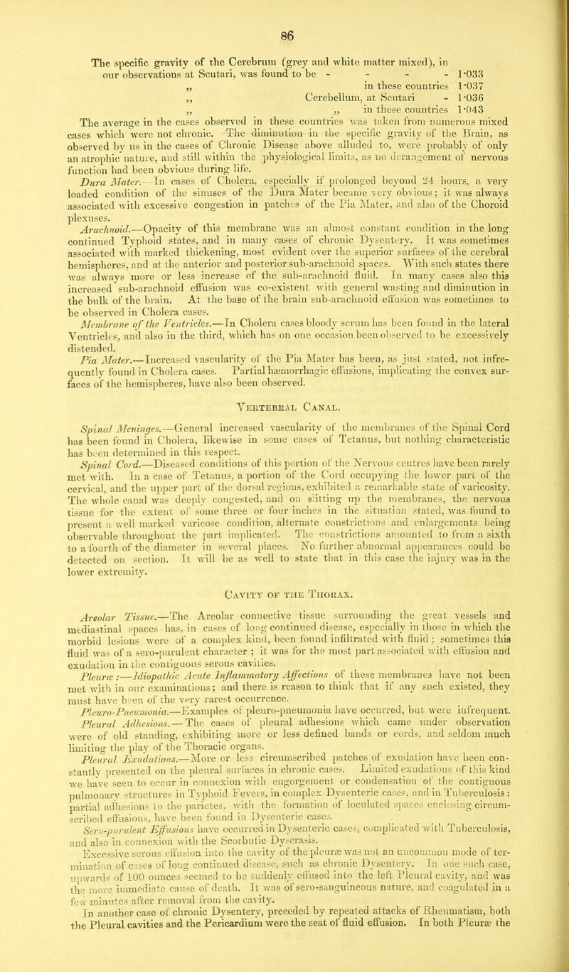 The specific gravity of the Cerebrum (grey and white matter mixed), in our observations at Scutari, was found to be - - - - 1'033 „ in these countries 1037 „ Cerebellum, at Scutari - 1'036 „ „ in these countries 1*043 The averasje in the cases observed in these countries was taken from numerous mixed cases which were not chronic. The diminution in the specific gravity of the Brain, as observed by us in the cases of Chronic Disease above alluded to, were probably of only an atrophic nature, and still within the physiological limits, as no deranirement of nervous function had been obvious during life. Dura Mater.—In cases of Cholera, especially if prolonged beyond 24 hours, a very loaded condition of the sinuses of the Dura Mater became very obvious; it was always associated with excessive congestion in patches of the Pia Mater, and also of the Choroid plexuses. Arachnoid.—Opacity of this membrane was an almost constant condition in the long continued Typhoid states, and in many cases of chronic Dysentery. It was sometimes associated with marked thickening, most evident over the superior surfaces of the cerebral hemispheres, and at the anterior and posterior sub-arachnoid spaces. With such states there was always more or less increase of the sub-arachnoid fluid. In many cases also this increased sub-arachnoid effusion Avas co-existent with general wasting and diminution in the bulk of the brain. At the base of the brain sub-arachnoid effusion was sometimes to be observed in Cholera cases. Membrane of the Ventricles.—In Cholera cases bloody serum has been found in the lateral Ventricles, and also in the third, which has on one occasion been ol)served to be excessively distended. Pia Mater.—Increased vascularity of the Pia Mater has been, as just stated, not infre- quently found in Cholera cases. Partial haimorrhagic eff usions, implicating tlie convex sur- faces of the hemispheres, have also been observed. Vertebral Canal. Spinal Mcniiiges.—General increased vascularity of the men^ibranes of the Spinal Cord has been found in Cholera, likewise in some cases of Tetanus, but nothing characteristic has been determined in this respect. Spinal Cord.—Diseased conditions of this portion of the Nervous centres have been rarely met with. In a case of Tetanus, a portion of the Cord occupying the lower part of the cervical, and the upper part of the dorsal regions, exhibited a remarkable state of varicosity. The whole canal was deeply congested, and on slitting up the membranes, the nervous tissue for the extent of some three or four inches in the situation stated, was found to present a well marked varicose condition, alternate constrictions and enlargements being observable throughout the part implicated. The constrictions amounted to from a sixth to a fourth of the diameter in several places. No further abnormal appearances could be detected on section. It will be as well to state that in this case the injury was in the lower extremity. Cavitt of the Thorax. Areolar Tissue.—The Areolar connective tissue surrounding the great vessels and mediastinal spaces has, in cases of long continued disease, especially in those in which the morbid lesions were of a complex kind, been found infiltrated with fluid ; sometimes this fluid was of a sero-purulent character ; it was for the most ]3art associated with effusion and exudation in the contiguous serous cavities. Pleurcs :—Idiopathic Acute Inflammatory Affections of these membranes liave not been met with in our examinations; and there is reason to think that if any such existed, they must have been of the very rarest occurrence. Pleuro-Pneumonia.—Examples of pleuro-pneumonia have occurred, but were infrequent. Pleural Adhesions. — The cases of pleural adhesions which came under observation were of old standing, exhibiting more or less defined bands or cords, and seldom much limiting the play of the Thoracic organs. _ Pleural Exudations.—More or less circumscribed patches of exudation have been con- stantly presented on the pleural surfaces in chronic cases. Limited exudations of this kind we have seen to occur in connexion with engorgement or coridensation of the contiguous pulmonary structures in Typhoid Fevers, in complex Dysenteric cases, and in Tuberculosis : partial adhesions to the parietes, witli the formation of loculated spaces enclosing circum- scribed effusions, have been found in Dysenteric cases. Sero-purulent Effusions have occurred in Dysenteric case.-^, complicated with Tuberculosis, and also in connexion with the Scorbutic Dy^crasis. Excessive serous effusion into the cavity of the plcuras was not an uucouuuon mode of ter- mination of cases of long continued disease, such as chronic Dysentery. In one sucli case, upwards of 100 ounces seemed to be suddenly effused into the left Pleural cavity, and was the more immediate cause of death. It was of sero-sanguineous nature, and coagulated in a few minutes after removal from t'ne cavity. In another case of chronic Dysentery, preceded by repeated attacks of Rheumatism, both the Pleural cavities and the Pericardium were the seat of fluid effusion. In both Pieurge the