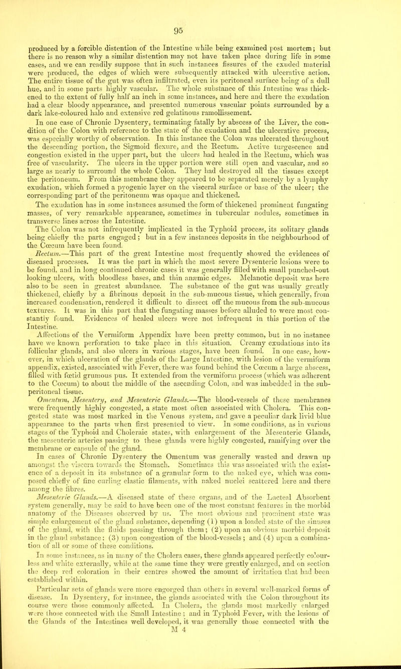 produced by a forcible distention of the Intestine while being examined post mortem; but there is no reason why a similar distention may not have taken place during life in some cases, and we can readily suppose that in such instances fissures of the exuded material were produced, the edges of which were subsequently attacked with ulcerative action. The entire tissue of the gut was often infiltrated, even its peritoneal surface being of a dull hue, and in some parts highly vascular. The whole substance of this Intestine was thick- ened to the extent of fully half an inch in some instances, and here and there the exudation had a clear bloody appearance, and presented numerous vascular points surrounded by a dark lake-coloured halo and extensive red gelatinous ramoUissement. In one case of Chronic Dysentery, terminating fatally by abscess of the Liver, the con- dition of the Colon with reference to the state of the exudation and the ulcerative process, was especially worthy of observation. In this instance the Colon was ulcerated throughout the descending portion, the Sigmoid flexure, and the Rectum. Active turgescence and congestion existed in the upper part, but the ulcers had healed in the Rectum, which was free of vascularity. The idcers in the upper portion were still open and vascular, and so large as nearly to surround the whole Colon. They had destroyed all the tissues except the peritoneum. From this membrane they appeared to be separated merely by a lymphy exudation, which formed a pyogenic layer on the visceral surfece or base of the ulcer; the corresponding part of the peritoneum was opaque and thickened. The exudation has in some instances assumed the form of thickened prominent fungating masses, of very remarkable appearance, sometimes in tubercular nodules, sometimes in transverse lines across the Intestine. The Colon was not infrequently implicated in the Typhoid process, its solitary glands being chiefly the parts engaged ; but in a ie\v instances deposits in the neighbourhood of the Coecum have been found. Rectum.—This part of the great Intestine most frequently showed the evidences of diseased processes. It was the part in which the most severe Dysenteric lesions were to be found, and in long continued chronic cases it was generally filled with small punched-out looking ulcers, with bloodless bases, and thin anasmic edges. Melanotic deposit was here also to be seen in greatest abundance. The substance of the gut was usually greatly thickened, chiefly by a fibrinous deposit in the sub-mucous tissue, which genei-ally, from increased condensation, rendered it difiicult to dissect off the mucous from the sub-mucous textures. It was in this part that the fungating masses before alluded to were most con- stantly found. Evidences of healed ulcers were not infrequent in this portion of the Intestine. Aftections of the Vermiform Appendix have been pretty common, but in no instance have we known perforation to take place in this situation. Creamy exudations into its follicular glands, and also ulcers in various stages, have been found. In one case, how- ever, in which ulceration of the glands of the Large Intestine, with lesion of the vermiform appendix, existed, associated with Fever, there w^as found behind the Coecum a large abscess, filled vv'ith foetid grumous pus. It extended from the vermiform process (which was adherent to the Coecum) to about the middle of the ascending Colon, and was imbedded in the sub- peritoneal tissue. Omentum, Mesentery, and Mesenteric Glands.—The blood-vessels of these membranes were frequently highly congested, a state most often associated with Cholera, This con- gested state was most marked in the Venous system, and gave a peculiar dark livid blue appearance to the parts when first presented to view. In some conditions, as in various stages of the Typhoid and Choleraic states, with enlargement of the Mesenteric Glands, the mesenteric arteries passing to these glands were highly congested, ramifying over the membrane or capsule of the gland. In cases of Chronic Dysentery the Omentum was generally wasted and drawn up amongst the viscera towarils the Stomach. Sometimes this was associated wntli the exist- ence of a deposit in its substance of a granular form to tlic naked eye, which ^vas com- posed chiefly of fine curling elastic filaments, with naked nuclei scattered here and there among the fibres. Mesenteric Glands.—A diseased state of these organs, and of the Lacteal Absorbent system generally, may be said to have been one of the most constant features in the morbid anatomy of the Diseases observed by us. The most obvious and prominent state was simple enlargement of the gland substance, depending (1) upon a loaded state of the sinuses of the gland, with the fluids passing through them; (2) upon an obvious morbid deposit in the gland substance; (3) upon congestion of the blood-vessels; and (4) upon a combina- tion of all or some of these conditions. In some instances, as in many of the Cholera cases, these glands appeared perfectly colour- less and white externally, while at the same time they were greatly enlarged, and on section the deep red coloration in their centres showed the amount of irritation that had been established within. Particular sets of glands were more engorged than others in several well-marked forms o^ disease. In Dysentery, for instance, the glands associated with the Colon throughout its course were those commonly afl^ected. In Cholera, the glands most max-kedly enlarged Wore those connected with the Small Intestine ; and in Typhoid Fever, with the lesions of the Glands of the Intestines well developed, it was generally those connected with the M 4