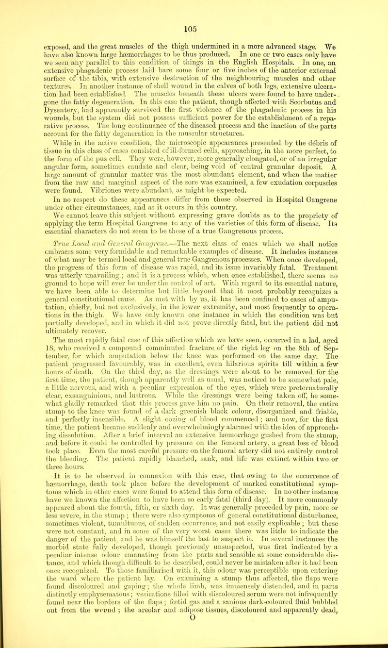 exposed, and the great muscles of the thigh undermined in a more advanced stage. We have also known large htemoriiiages to he thus produced. In one or two cases only have we seen any parallel to this condition of things in the Englisli Hospitals. In one, an extensive phagadenic process laid hare some four or five inches of the anterior external surface of the tibia, with extensive destruction of the neighbouring muscles and other textures. In another instance of shell wound in the calves of both legs, extensive ulcera- tion had been established. The muscles beneath these ulcers were found to have under- . gone the fatty degeneration. In this case the patient, though affected with Scorbutus and Dysentery, liad apparently survived the first violence of the phagadenic process in his wounds, but the system did not possess suthcient power for the establishment of a repa- rative process. The long continuance of the diseased process and the inaction of the parts account for the fatty degeneration in tlie muscular structures. While in the active condition, the microscopic appearances presented by the debris of tissue in this class of cases consisted of ill-formed cells, approaching, in the more perfect, to the form of the pus cell. They vv^ere, however, more generally elongated, or of an irregular angular form, sometimes caudate and clear, being void of central granular deposit. A large amount of granular matter was the most abundant element, and when the matter from the raw and marginal aspect of the sore was examined, a few exudation corpuscles were found. Vibriones were abundant, as might be expected. In no respect do these appearances difi^er from those observed in Hospital Gangrene under other circumstances, and as it occurs in this country. We cannot leave this sul:>ject without expressing grave doubts as to the propriety of applying the term Hospital Gangi-ene to any of the varieties of this form of disease. Its essential characters do not seem to be those of a true Gangrenous process. True Local and General Gangrene.—The next class of cases which we shall notice embraces some very formidable and remarkable examples of disease. It includes instances of what may be termed local and general true Gangrenous processes. When once developed, the progress of this form of disease was rapid, and its issue invariably fatal. Treatment was ritterly unavailing ; and it is a process which, when once established, there seems no groiuid to hope will ever be under the control of art. With regard to its essential nature, we have been able to determine but little beyond that it most probably recognizes a general constitutional cause. As met with by us, it has been confined to cases of ampu- tation, chiefly, but not exclusively, in the lower extremity, and most frequently to opera- tions in the thigh. We have only knovni one instance in which the condition was but partially developed, and in whicli it did not prove directly fatal, but the patient did not ultimately recover. The most rapidly fatal case of this affection which we have seen, occurred in a lad, aged 18, who received a compound comminuted fracture of the right leg on the 8th of Sep- tember, for which amputation below the knee was performed on tlie same day. The patient progressed favourably, was in excellent, even hilarious spirits till within a few hours of death. On the third day, as tlie dressings vfere about to be removed for the first time, the patient, though apparently Avell as usual, was noticed to be somewhat pale, a little nervous, and with a peculiar expression of the eyes, which were preternaturally clear, exsanguinious, and lustrous. While the dressings were being taken off, he some- what gladly remarked that this process gave him ]io pain. On their removal, the entire stump to the knee Avas found of a dark greenish black colour, disorganized and friable, and perfectly insensible. A slight oozing of blood commenced ; and now, for the first time, the patient became suddenly and overwhelmingly alarmed with the idea of approach- ing dissolution. After a brief interval an extensi\'e hremovrliage guslied from the stump, and before it could be controlled by pressure on the femoral artery, a great loss of blood took place. Even the most careful pressure on the femoral artery did not entirely control the bleeding. The patient rapidly blanched, sank, and life was extinct within two or three liours. It is to be observed in connexion with this case, that owing to the occurrence of haemorrhage, death took place before the development of marked constitutional symp- toms which in other cases were found to attend this form of disease. In no other instance have we known tlie affection to have been so early fatal (third day). It more commonly appeared about tlie fourth, fifth, or sixth da}'-. It was generally preceded by pain, more or less severe, in the stump ; there were also symptoms of general constitutional disturbance, sometimes violent, tumultuous, of sudden occurrence, and not easily explicable ; but these were not constant, and in some of the very worst cases there vv^as little to indicate the danger of the patient, and he was himself the last to suspect it. In several instances the morbid state fully developed, though previously unsuspectod, was first indicated by a peculiar intense odour emanating from the parts and sensible at some considerable dis- tance, and which though difficult to be described, could never be mistaken after it had been once recognized. To those familiarised with it, this odour was perceptible upon entering the ward where the patient lay. On examining a stump thus affected, the flaps were found discoloured and gaping; the whole limb, was immensely distended, and in parts distinctly emphysematous; vesications filled with discoloured serum were not infrequently foun<l near the borders of the flaps; foetid gas and a sanious dark-coloui'ed fluid bubbled out from the wo mid ; the areolar and adipose tissues, discoloured and apparently dead, 0
