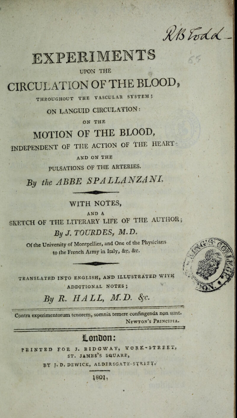 EXPERIMENTS UPON THE CIRCULATION OF THE BLOOD, THROUGHOUT THE VASCULAR SYSTEM: ON LANGUID CIRCULATION: ON THE MOTION OF THE BLOOD, INDEPENDENT OF THE ACTION OF THE HEART -. AND ON THE PULSATIONS OF THE ARTERIES. By tho ABBE SPALLANZANL WITH NOTES, AND A SKETCH OF THE LITERARY LIFE OF THE AUTHOR j By J.TOURDES, M.D, Of the University of Montpellier, and One of the Physicians to the French Army in Italy, &c. &c. ''S/^' TRANSLATED INTO ENGLISH, AND ILLUSTRATE^ WITH ADDITIONAL NOTES ; By R. HALL, M.B. S^c. Contra experimentorum tenorem, somnia temere confingenda npn sunt. Newton's Principia. JLonDon: PRINTED FOR J. RIDGWAY, YORK-STREET, ST. JAMES*S SftUARE, BV J.D. DEWICK, ALDERSGATli-ST^.tl'T'