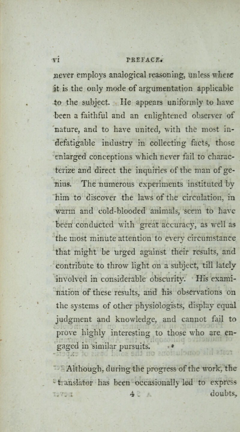 never employs analogical reasoning, unless wher^ it is the only mode of argumentation applicable to the subject. He appears uniformly to have •been a faithful and an enlightened observer of 'nature, and to have united, -svith the most in- defatigable industry in collecting facts, those enlarged conceptions which never fail to charac- terize and direct the inquiries of the man of ge- nius. The numerous experiments instituted by him to discover the laws of tlie circulation, in warm and cold-blooded animals, seem to have been conducted with great accuracy, as well as the most minute attention to every circumstance that might be urged against their results, and contribute to throw light on a subject, till lately- involved in considerable obscurit}'. His exami- nation of these results, arid his observations on the systems of other phpiologists, display equal judgment and knowledge, and cannot fail to prove highly interesting to those who are en- gaged in similar pursuits. * '' - Although^ during the progress of the work, the ^translator has been occasionally led to express 4 - doubts.
