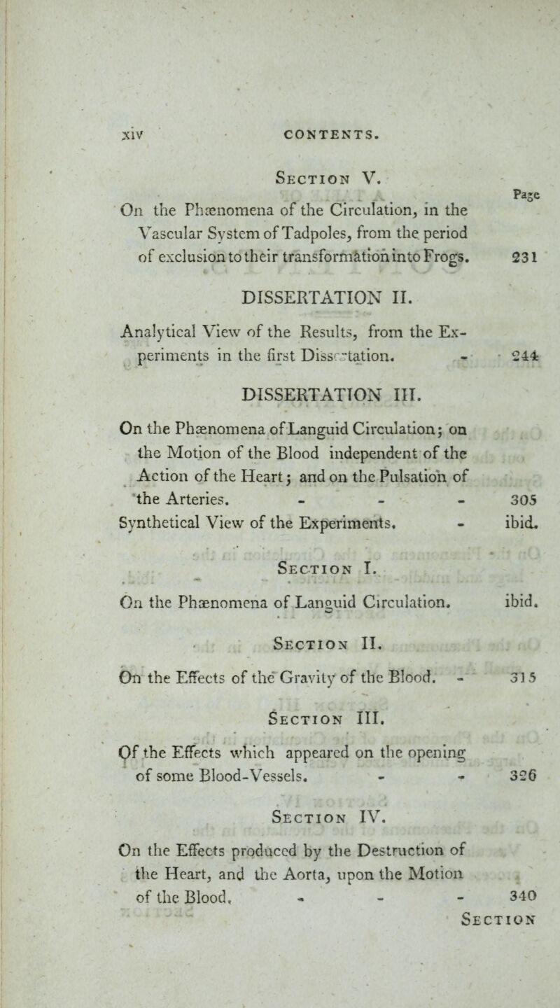 Section V. On the Phrenomena of the Circulation^ in the Vascular System of Tadpoles, from the period of exclusion to their transformktlofiinto Frogs. 231 DISSERTATION II. Analytical View of the Results, from the Ex- periments in the first Dissr-tation. - • 244k DISSERTATION III. On the Phaenomena of Languid Circulation; on the Motion of the Blood independent of the Action of the Heart; and on the Pulsation of the Arteries. - - - 305 Synthetical View of the Experiments. - ibid. Section I. On the Phaenomena of Languid Circulation. ibid. Section II. bti the Effects of the Gravity of the Blood. - 315 Section III, Of the Effects which appeared on the opening of some Blood-Vessels. - - 3 2 d Section IV. On the Effects produced by the Destruction of the Heart, and Uie Aorta, upon the Motion of the Blood, - - - 340 Section