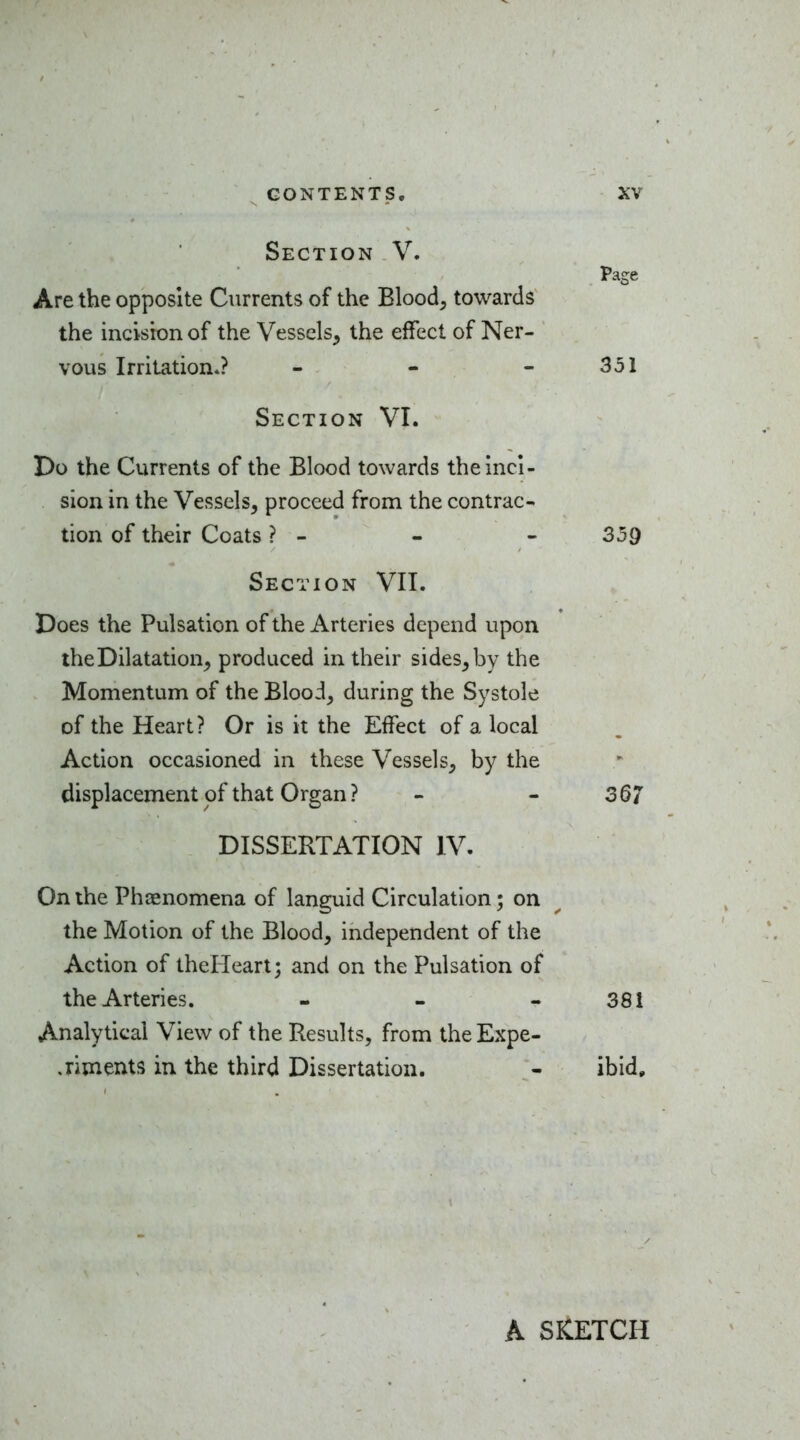 Section V. Page Are the opposite Currents of the Blood, towards the incision of the Vessels, the effect of Ner- vous Irritation.? - - - 351 Section VI. Do the Currents of the Blood towards the inci- sion in the Vessels, proceed from the contrac- tion of their Coats ? - - - 359 Section VII. Does the Pulsation of the Arteries depend upon the Dilatation, produced in their sides, by the Momentum of the Blood, during the Systole of the Heart? Or is it the Eifect of a local Action occasioned in these Vessels, by the displacement of that Organ ? - - 367 DISSERTATION IV. On the Phaenomena of languid Circulation; on the Motion of the Blood, independent of the Action of theHeart; and on the Pulsation of the Arteries. - - - 381 Analytical View of the Results, from the Expe- .riments in the third Dissertation. - ibid. A SKETCH