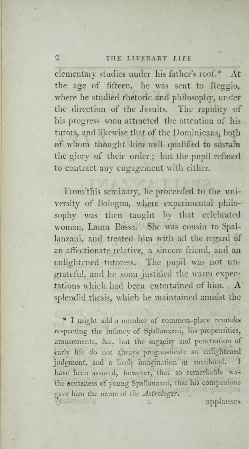 elementary studies under his father's roof.' At t]ie age of fifteen, he ^ras sent to Ileggioy where he studied rhetoric and philosophy, under the direction of the Jesuits. The rapidity of his progress soon attracted the attention of his tutors, and iikcwise tliat of the Don^.inicans, l^oth of whom thouglit him well qualified to sustam the glory of their order ; but the pupil refused to contract any engagement witli either. From this seminary, he proceeded to the nni- versity of Bologna, where experimental philo- sophy was then taught by that celebrated woman, Laura Bassa. SIk' was cousin to Spal- lanzani, and treated him >\ith all the regard of an affectionate relative, a sincere friend, an.d an enliglitcned tutoress. The pupil was not un- grateful, and he soon justified tlie warm expec- tations which had been entertained of him. A spleixlid thesis, which he maiutained amidst the ^ I might add a number of common-place remarks respecting the infiincv of Spallanzani, his propensities, amusement?^ 5cc. Init the sagacity and penetration of carlv life do not always prognosticate an enlightened judgment^ and a liveTy imagination in manhood. T have been assuredj lioweverj that so remarkable was the acuteness of young Spallanzani, that his companions g^a\ e iiim the name of the Astrologer. applauses