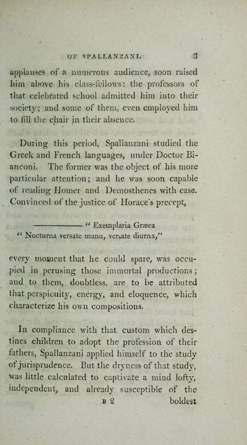 applauses of a numerous audience, soon raised liim above his class-fellov/s: the professors of that celebrated school admitted him into their society; and some of them, even employed him to fill the chair in their absence. During this period, Spallanzani studied the Greek and French languages, under Doctor Bi- anconi. The former was the object of his more particular attention; and he \vas soon capable of reading Homer and Demosthenes with ease. Convinced of the justice of Horaces precept, • Exemplaria Grasca Noctuma versate manu^ versate diurna^ every mojaient that he could spare, was occu- pied in perusing those immortal productions; and to them, doubtless, are to be attributed that perspicuity, energy, and eloquence, which characterize his own compositions. In compliance with that custom which des- tines children to adopt the profession of their fathers, Spallanzani applied himself to the study of jurisprudence. But the dryness of that study, was little calculated to captivate a mind lofty, independent; and already susceptible of the B 2 boldest