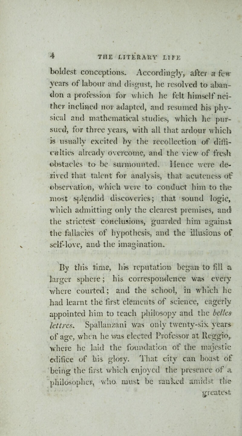 boldest conceptions. Accordingly, after a few years of labour and disgust, he resolved to aban- don a profession for which he felt himself nei- ther inclined nov adapted, and resinned his phy- sical and mathematical studies, which he pur- sucf}, for three years, with all that ardour M'hich is usually excited by the recollection of diffi- culties already overcome, and the view of fresli obstacles to be surmounted. Hence v/ere de- rived that talent for analysis, that acuteness of observatimi, which were to conduct him to the most s^>lcndid discorveries; that sound logic, Avhich admitting only the clearest premises, and the strictest conclusions, guarded him againsi the fallacres of hypothesis, and the illusions of self-love, antl the imagination. By this time, hh reputation began to fill a larger sphere; his correspoivdence was every where courted ; and the school, in which he had learnt the first elements of science, eagerly appointed him to teach philosoj)y and the be/ics lettres. Spallanzani was only twenty-six years of age, v/hen he v/as elected Professor at Reggio,. where he laitl the foundation of the majestic edifice of his glwy. That city can boast of being the fust vi^bicli enjoyed the presence of a. philosopher^ who. must be ranked amidst the greatest