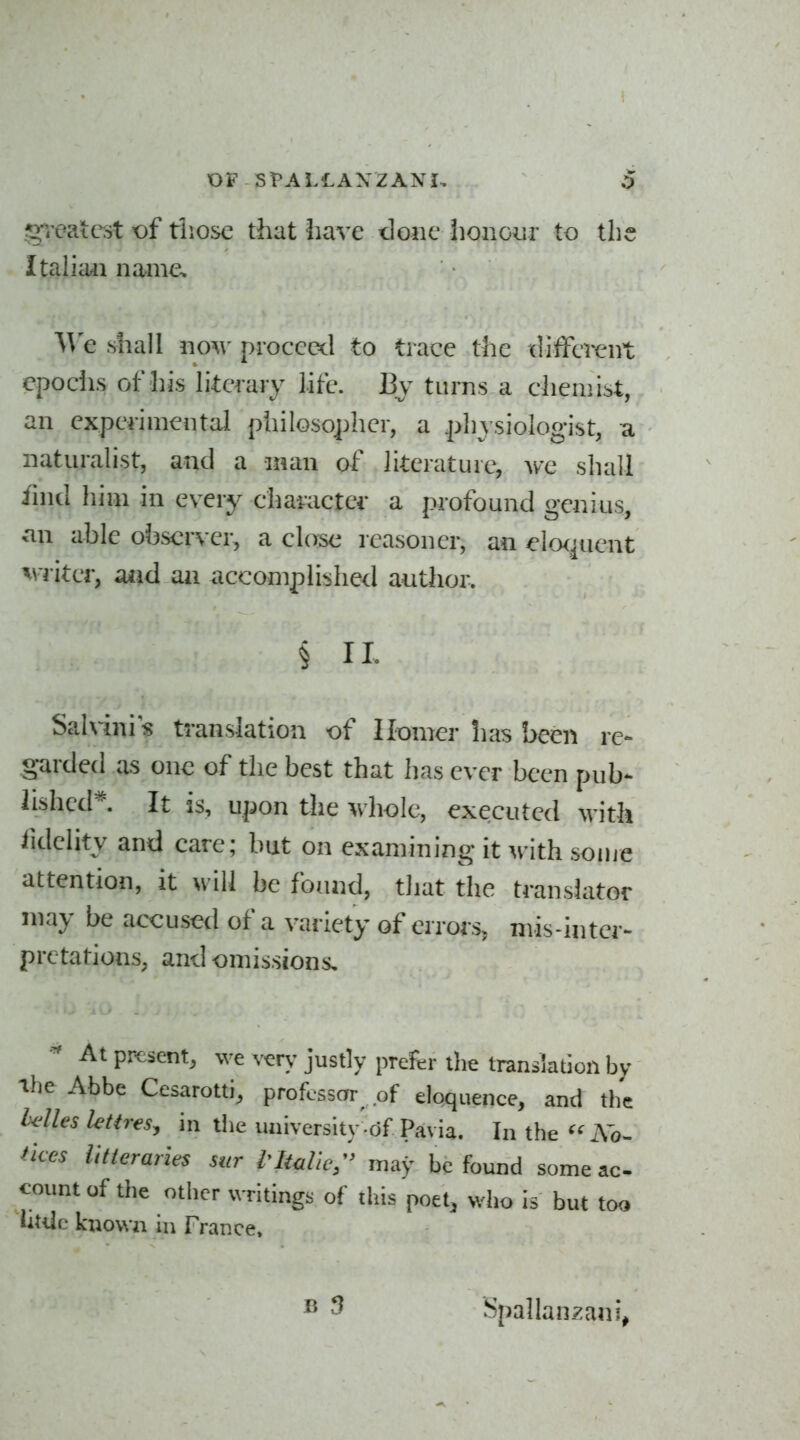 g^'oaic^st of tliose that have done iionoiir to the Italian name. We shall now proceed to trace the diiferent epociis of his Ikcmy life. By turns a chemist, an experimental pliilosopher, a .physiologist, u naturalist, and a man of literature, we shall fmd him in every charactei' a profound genius, an ahle observer, a close reasoner, an elo<^uent v i iter, aiid an accomplished author. § II. Sahini s translation of Homer lias been re- garded as one of the best that has ever been pub- lished*. It is, upon the whole, executed with lidehty and care; but on examining it with some attention, it will be found, tliat the translator may be accused of a variety of errors, mis-inter- pretations, and omissions. At present, we very justly prefer the translation by The Abbe Cesarotti, professor of eloquence, and the Mies letiresy in the university .of Pavia. In the ^^Ao- Uces Utterarles sur tItalic^ may be found some ac- count of the other writings of this poet, who is but too little known in France. Spallanzani,