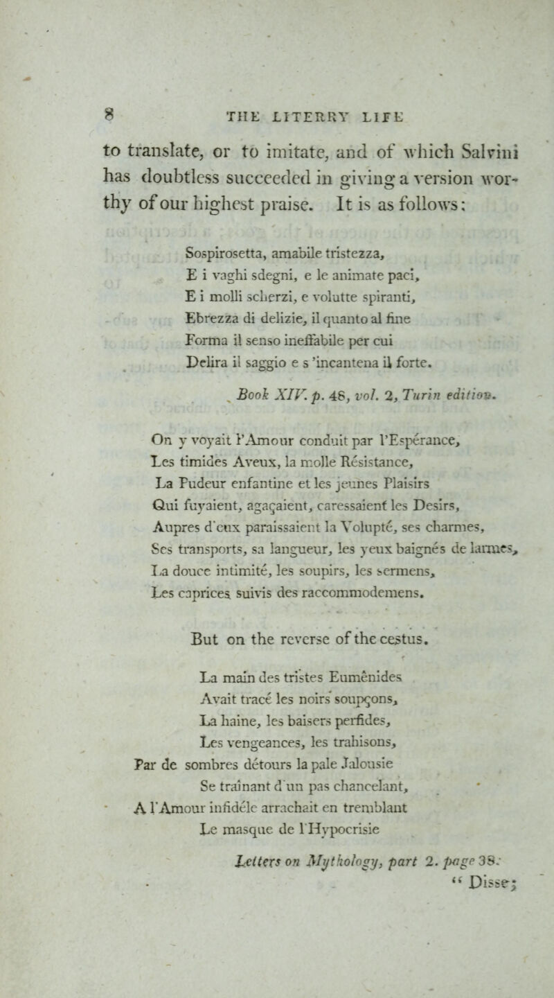 to translate, or to imitate, and of Avhich Salrini has doubtless succeeded in giving a version wor- Sospirosetta, amabile trlstezza, E i vaghi sdegni, e le animate paci, E i molli sclierzi, e volutte spiranti, Ebrezza di delizie, il qiianto al fine Forma ii senso ineiiabile per cui Delira il saggio e s 'incantena il forte. Book XIV. p. 46, vol. 2, Turin edition. On y voyait 1'Amour conduit par I'Ecperance, Les timides Aveux, la molle Resistance, La Fudeur enfantine et les jeunes Plaisirs Qui fuyaient. agac^aient, carcssaienf les Desirs, Aupres d eux paraissaient la Volupte, ses charmes, Ses transports, sa langneur, les yeux baignes de laiiucs. La douce intimite, les soupirs, les scrmens, Les caprices suivis des raccommodemens. But on the reverse ofthece^tus. La main des tristes Eumenides Avait tract- les noirs soup^ons. La haine, les baisers perfides, Les vengeances, les trahisons. Par de sombres detours la pale Jalousie Se trainant d un pas chancelant, A I'Amour inhdelc arrachait en tremblant Le masque de I Hypocrisie It is as follows;