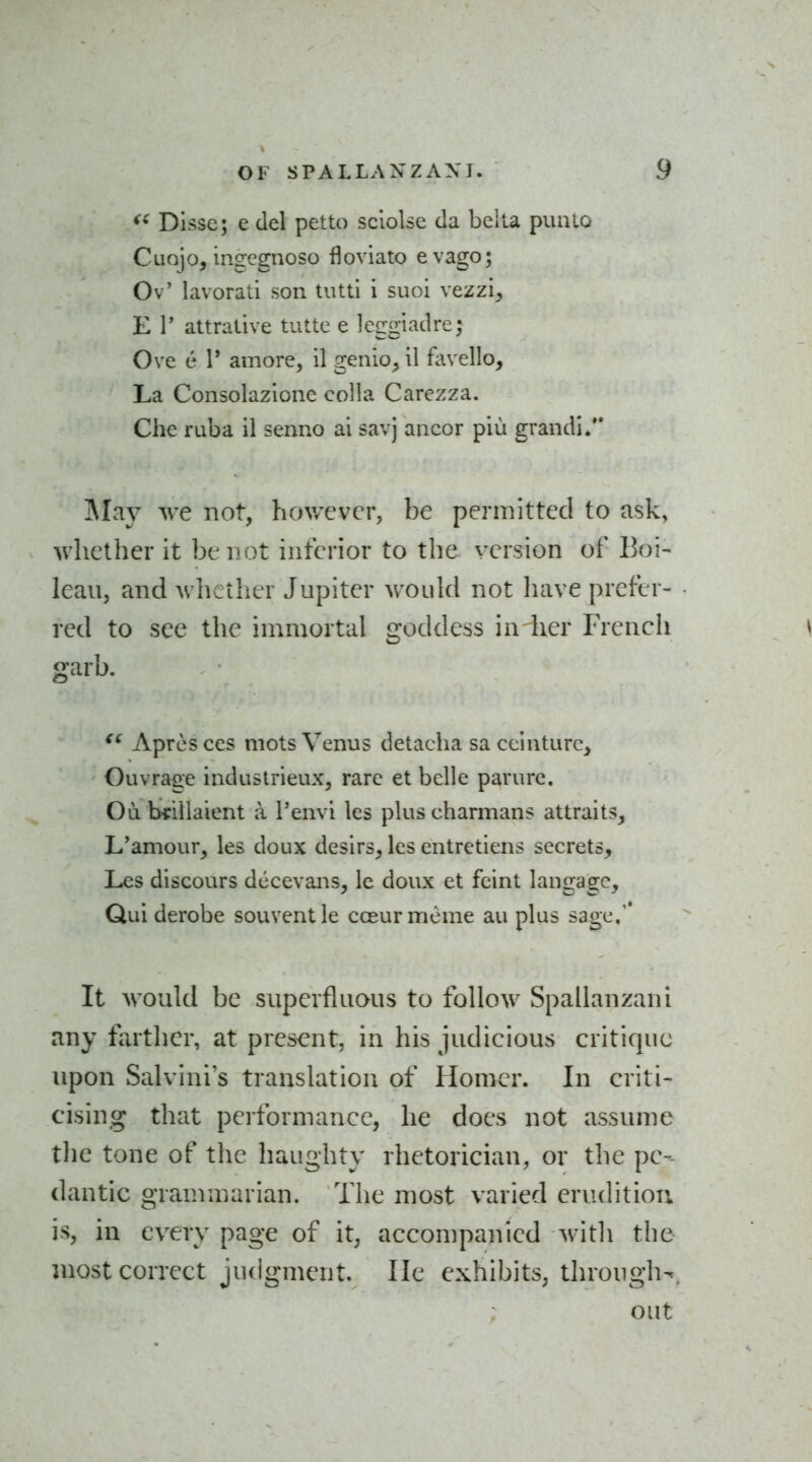 Disse; e del petto sclolse da bcila punio Cuojo, ingcgnoso floviato evago; Ov' lavorati son tiittl i suoi vezzi, E r attrative tutte e leggiadre; Ove e V amore, il genio^ il fovello. La Consolazione colla Carezza. Che ruba il senno ai savj ancor piu grandl. ]\Iay we not, hov/cvcr, be permitted to ask, whether it be not inferior to the version of Boi- lean, and whether Jupiter would not liave prefer- red to see the immortal goddess in-her French garb. Apresces mots Venus detacha saccinture, Ouvrage induslrieux, rare et belle parurc. Ou iMrillaient a I'envi les pluscharmans attraits, L'amour, les doux desirs, les entretiens secrets, Les discours dccevans, Ic doux et feint langagc. Qui derobe souventle cceurmeme au plus sage,'* It would be superfluous to follow Spallanzani any farther, at present, in his judicious critique upon Salvini's translation of Homer. In criti- cising that performance, he does not assume tlie tone of the haughty rhetorician, or the pe- dantic grammarian. The most varied erudition is, in every page of it, accompanied with the most correct judgment. He exhibits, through-, out