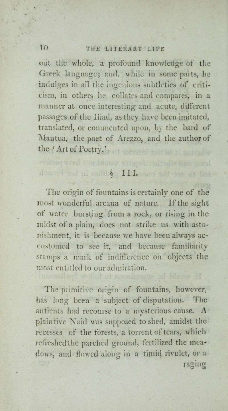 out the ^vllole, a profound kuovvlcdgc of tlie Greek language; and, while in some parts, he indulges in all tlie ingenious subtleties of criti- cism, in others he collates and compares, in a manner at once interesting and acute, different passages of the Iliad, as they have been imitated, translated, or commented upon, by the bard of i\Iantua, the poet of Arezzo, and the author of the ^'^rtof Poetrv.' § III. The origin of fountains is certainly one of the Txiost wonderful arcana of nature. If the sight of water bursting from a rock, or ri>>iug in the midst of a plain, does not strike us with asto- nisliment, it is because we have been ahrays ac- customed to see ir, and because familiarity stamps a mark of indifference on objects the most entitled to our admiration. Tlie primitive origin of fountains, however, has long been a subject of disputation. Tlie antients had recourse to a mysterious cause. A %/ plaintive Xaid was supposed to shed, amidst the recesses of the forests, a torrent of tears, whicli refreshed the parched ground, fertilized the mca* dows, and - flowed along in a timid rivulet, or a raging