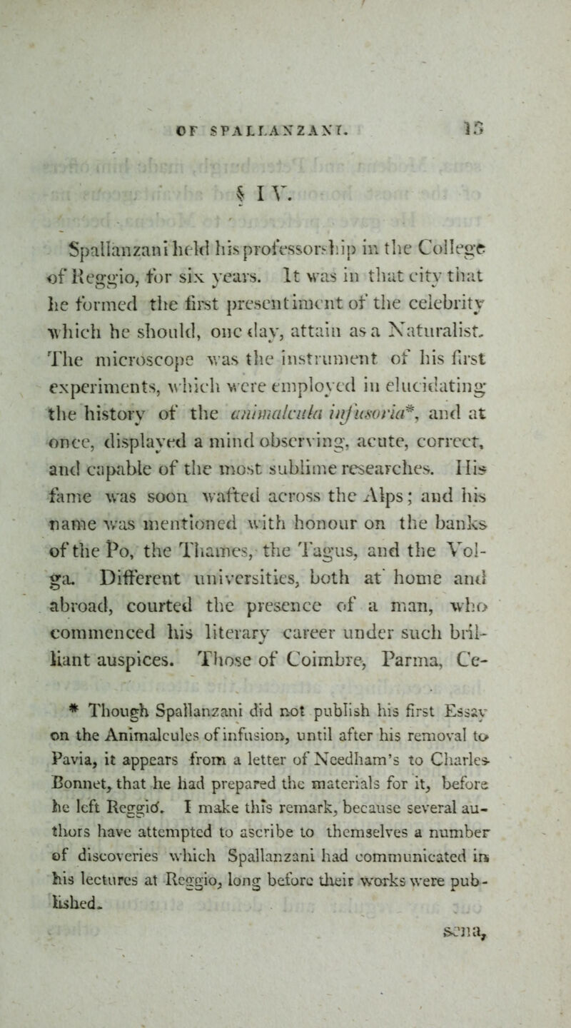 § I V. Spallanzanilu kl hi.sprotVssoi>]iip in the College of Keggio, tor six veins. It was in that city tiiat he formed the lii-st presentiment of the celebritv M'hich be should, one day, attain as a Naturahst, The niicroscope v/as the instrument of his first experiments, vhieh v. ere employed in elucidating* the history of the cinhnalciiki infitsorla^, and at once, displayed a mind observing, acute, correct, and capable of the most sublime researches. Hi:* fame was soon wafted across the Alps; and his name was mentioned with honour on the banks ofthePo, the Thames, the Tagus, and the Vol- ga, Different universities, both at home and abroad, courted the presence of a man, who commenced his literary career under such bnl- iiant auspices. Those of Coimbre, Parma, Ce- * Though Spallanzani did not publish his first Esssy on the Animalcules of infusio!:^, until after his removal to Pavia, it appears from a letter of Ncedham's to Cliarles- Bonnet, that he had prepared the materials for it, before he left Rcggid. I make this remark, because several au- thors have attempted to ascribe to themselves a number of discoveries which Spallanzani had communicated in his lectures at Rcggio, long before tlieir works were pub- lished* ^na.