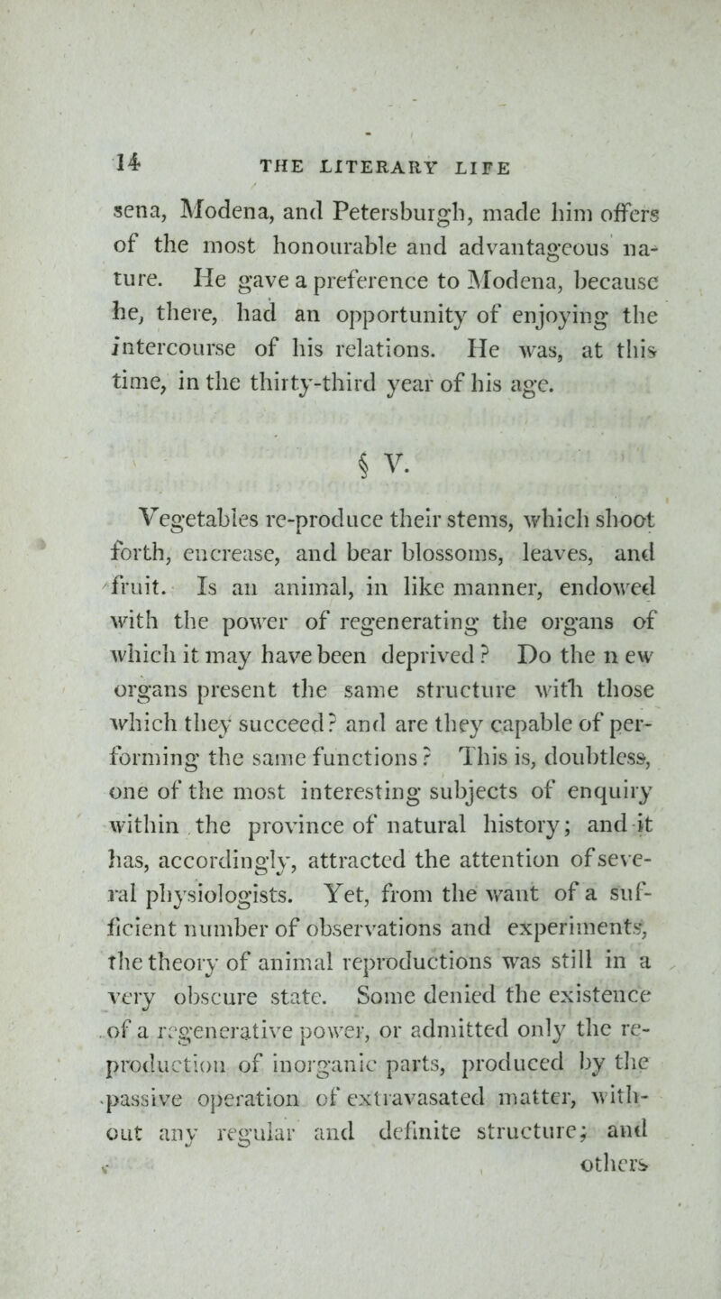 sena, Modena, and Petersburgb, made him offers of the most honourable and advantageous na^ ture. He gave a preference to Modena, because he^ there, had an opportunity of enjoying the intercourse of his relations. He was, at this time, in the thirty-third year of his age. § V. Vegetables re-produce their stems, which shoot forth, en crease, and bear blossoms, leaves, and fruit. Is an animal, in like manner, endowed with the power of regenerating the organs of which it may have been deprived ? Do the n ew organs present the same structure with those which they succeed? and are they capable of per- forming the same functions ? This is, doubtless, one of the most interesting subjects of enquiry within the province of natural history; aud it has, accordingly, attracted the attention ofse\ e- ral physiologists. Yet, from the want of a suf- ficient number of observations and experiments', the theory of animal reproductions was still in a very obscure state. Some denied the existence of a regenerative power, or admitted only the re- production of inorganic parts, produced by the passive operation of extravasated matter, with- out anv reo'uiar and definite structure; and others