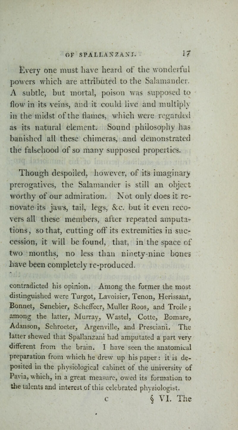 fevery one must have heard of the wonderful powers which are attributed to ttie Salamander. A subtle, but mortal, poison was supposed to flow in its veins, and it could live and multiply in the midst of the flames, which were regarded as its natural element. Sound philosophy has banished all these chimeras, and demonstrated the falsehood of so many supposed properties. Though despoiled, however, of its imaginary prerogatives, the Salamander is still an object worthy of our admiration. Not only does it re- novate its jaws, tail, legs, Sec. but it even reco- vers all these members, after repeated amputa- tions, so that, cutting off its extremities in suc- cession, it will be found, that, in the space of two months, no less than ninety-nine bones Lave been completely re-produced. contradicted his opinion. Among the former the most distinguished were Turgot^ Lavoisier, Tenon, Herissant, Bonnet, Senebier, Schcffeer, Muller Roos, and Troile 5 among the latter, Murray, Wastel, Cotte, Bomare, Adanson, Schroeter, Argenville, and Presciani. The latter shewed that Spallanzani had amputated a part very different from the brain. I have seen the anatomical preparation from which he drew up his paper: it is de- posited in the physiological cabinet of the university of Pavla, which, in a great measure, owed its formation to the talents and interest of this celebrated physiologist. c § VI. The