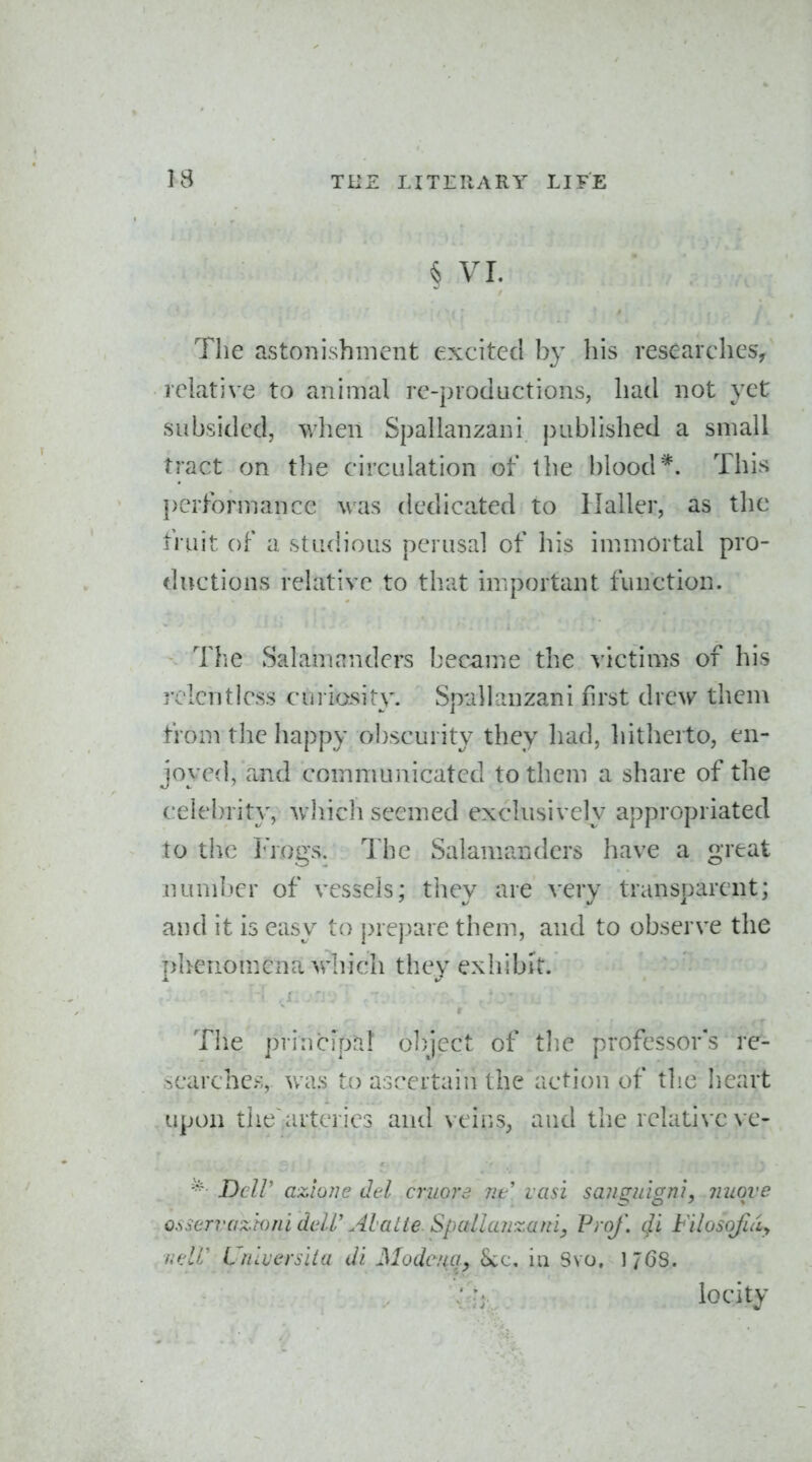 § VL The astonishment excited by his researches^ relative to animal re-productions, had not yet subsided, when Spallanzani piibhshed a small tract on the circulation of the blood*. This performance was dedicated to 1 Jailer, as the fruit of a studious perusal of his immortal pro- ductions relative to that miportant function. The Salamrtnders bec-ame the victims of his rclentiess curiosity. Spallanzani first drew thcni from the happy obscurity they had, liitherto, en- joyed, and communicated to them a share of the celebrity, whicli seemed exclusively appropriated to the I'Vogs. The Salamanders have a great number of vessels; they are very transparent; and it is easy to prepare them, and to observe the phenomena which they exhibit. The principal o])ject of tlie professor's re- searcher;, was to ascertain the action of the heart upon thearteries and veiiiS, aud the relative ve- Dcir azione did cruord lit lasi sanguigm, miqve o.^scrvazwni deW Alatie. Spallu?izaniy Prof, cfi b'ilosojldy ■udi Uiiiverslia di Modenciy Sec, in Svo, 176S. locity