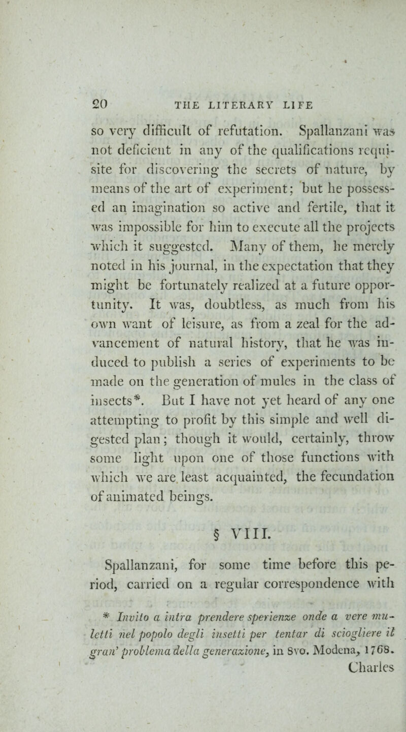 SO very difficult of refutation. Spallanzani was not deficient in any of the qualifications requi- site for discovering the secrets of nature, by means of the art of experiment; but he possess- ed an imagination so active and fertile, that it was impossible for him to execute all the projects which it suggested. Many of them, he merely noted in his jtmrnal, in the expectation that they might be fortunately realized at a future oppor- tunit3\ It was, doubtless, as much from his own want of leisure, as from a zeal for the ad- vancement of natural history, that he was in- duced to publish a series of experiments to be made on the generation of mules in the class of insects*. But I have not yet heard of any one attempting to profit by this simi)le and well di- gested plan; though it would, certainly, throw- some light upon one of those functions with which we are. least acquainted, the fecundation of animated beings. § VIII. Spallanzani, for some time before this pe- riod, carried on a regular correspondence with * Invito a intra prendere sperienze onde a vcre nui- Ictti nel popolo degli insettl per tentar di sciogliere it gran' problcma della generazioncy in 8vo, Modena, 1768. Charles