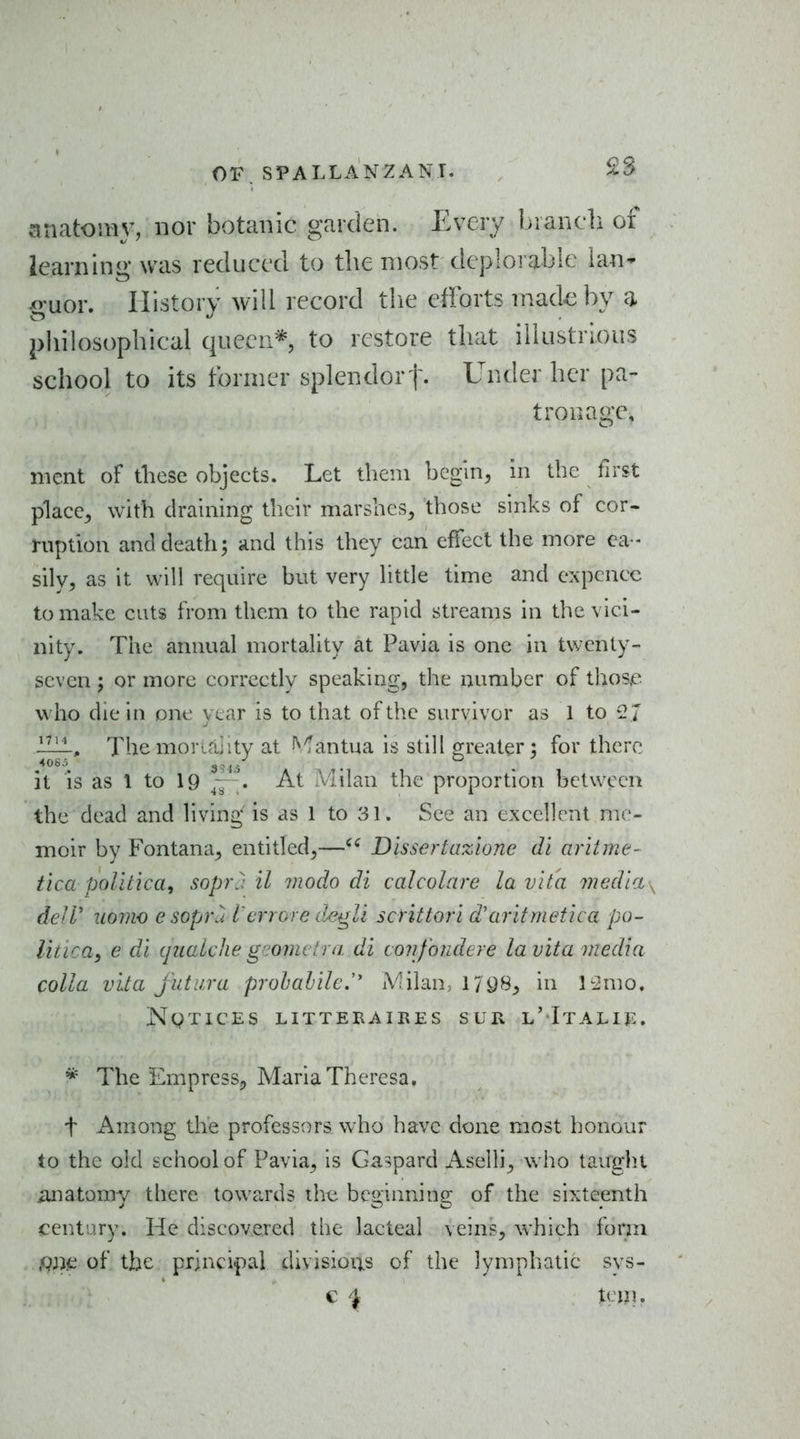or. SPALLANZANT. 2S anatomy, nor botanic garden. Every branch of iearning was reduced to the most deplorable lan^ •o-uor. History will record tlie efforts made by a philosophical queen* to restore that illustrious school to its former splendort- Under her pa- tronage, nient of diese objects. Let them bcgin^ in the first placc^ with draining their marshes, those sinks of cor- ruption and death; iind this they can effect the more ea- sily, as it will require but very litde time and expcncc to make cuts from them to the rapid streams in the vici- nity. The annual mortality at Pavia is one in twenty- seven ; or more correctly speaking, the number of thosje who die in one year is to that of the survivor as 1 to 2 J The mor^aiity at ^^antua is still greater : for there it is as 1 to 19 At Milan the proportion between the dead and living is as 1 to 31. See an excellent me- moir by Fontana, entitled,—Dlssertazione di aritme- tica poluica, soprj il viodo di caJcolare la vita media ^ deW iiomo e sopvu I'errGre d^gU scHttori d'aritmetica po- litica, e di quaUke gnomvlra di confondere la vita media colla vita jut lira prohalile.'' iVilaU; 1/98, in li^mo. Notices litteraires sur l'Italie. * The Empress, Maria Theresa, t Among the professors who have done most honour to the old school of Pavia, is Gaspard Aselli, who taught iuiatomy there towards the beginning of the sixteenth century. He discovered the lacteal veins, which form of the principal divisions of the lymphatic sys-