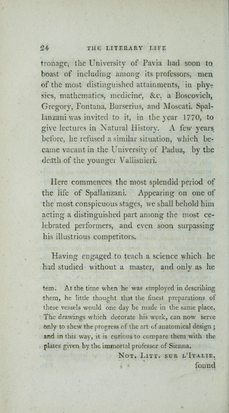 tronagc, the University of Pavia liad soon to, boast of including among Its professors, men of the most distinguished attainments, in phyr sicS; mathematics, medicine, &c. a Boscpvich, Gregory, Fontana, Burserius, and Moscati. Spal- lanzani was invited to it, in the year 3 770, to give lectures in Natural History. A few years before, he refused a similar situation, which be- came vacant in the University of Padua, by the death of the youngei Vallisnieri. Here commences the most splendid period of the life of Spallanzani. Appearing on one of the most conspicuous stages, we shall behold him acting a distinguished part among the most ce- lebrated performers, and even soon surpassing his illustrious competitors. Having engaged to teach a science which he had studied without a master, and only as he tem. At the time when he was employed in describing them, he little thought that the finest preparations of these vessels would one day be made in the same place. The drawings which decorate his work, can now serve only to shew the proo;ress of t he art of anatomical design ; and in this way, it is curious to compare them with the plates given by the immortal professor of Sienna. Not, LiTT. sur l'Italie.