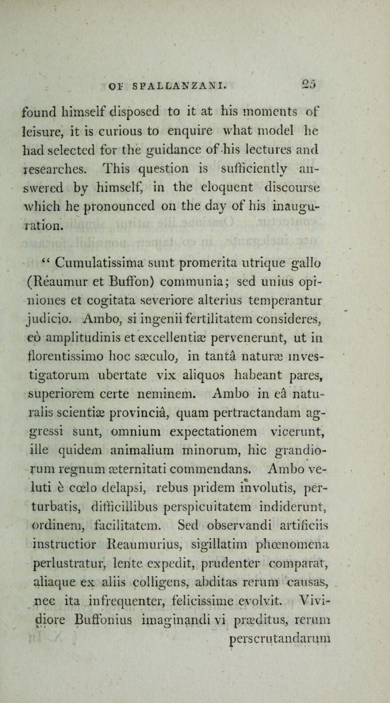 found himself disposed to it at his moments of leisure, it is curious to enquire what model he had selected for the guidance of his lectures and researches. This question is sufticiently an- swered by himself, in the eloquent discourse which he pronounced on the day of his inaugu- ration. Cumulatissima sunt promerita utrique gallo (Reaumur et Buffon) communia; sed unius opi- niones et cogitata severiore alterius temperantur judicio. Ambo, si ingenii fertilitatem consideres, eo amplitudinis et excellentise pervenerunt, ut in florentissimo hoc sseculO; in tanta naturie mves- tigatorum ubertate vix aliquos habeant pares, superiorem certe neminem. Ambo in ea natu- rahs scientise provincia, quam pertractandam ag- gressi sunt, omnium expectationem vicerunt, ille quidem animalium minorum, hie grandio- rum regnum seternitati commendans. Ambo ve- luti coelo delapsi, rebus pridem involutis, per- turbatis, difficiilibus perspicuitatem indiderunt, ordinem, facilitatem. Sed observandi artificiis instructior Reaumurius, sigillatim phoenomena perlustratur, lente expedit, prudenter comparat, aliaque ex aliis coUigens, abditas rerum causas, nec ita in frequenter, feiicissime evolvit. Vivi- diore Buffonius imaginandi vi prceditus, rerum perscrutandarum