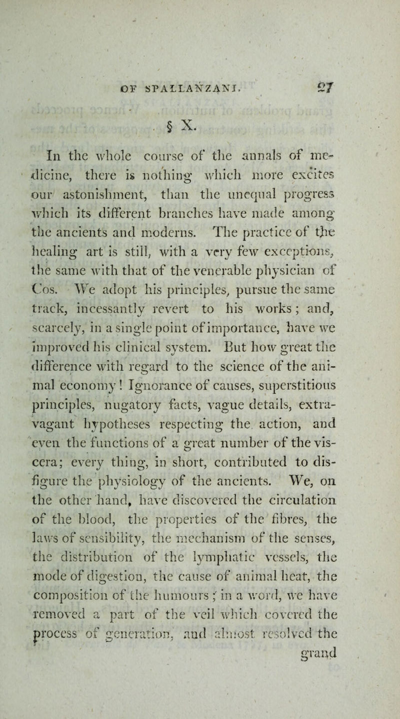 . § X. In the whole course of the annals of me- dicine, there is nothing which more excites our astonishment, than the unequal progress which its difFerent branches have made among the ancients and moderns. The practice of tjie liealing art is still, with a very few exceptions^ the same with that of the venerable physician of Cos. We adopt his principles, pursue the same track, incessantly revert to his w^orks; and, scarcely, in a single point of importance, have we improved his clinical system. But how great the difFerence with regard to the science of the ani- mal economy! Ignorance of causes, superstitious principles, nugatory facts, vague details, extra- vagant hypotheses respecting the action, and even the functions of a great number of the vis- cera; every thing, in short, contributed to dis- figure the physiology of the ancients. We, on the other hand, have discovered the circulation of the blood, the properties of the fibres, the laws of sensibility, the mechanism of the senses, the distribution of the lymphatic vessels, the mode of digestion, the cause of animal heat, the composition of the humours in a v/or/l, we liave removed a part of the veil wliich covered the process of generation, and almost resolved the grand