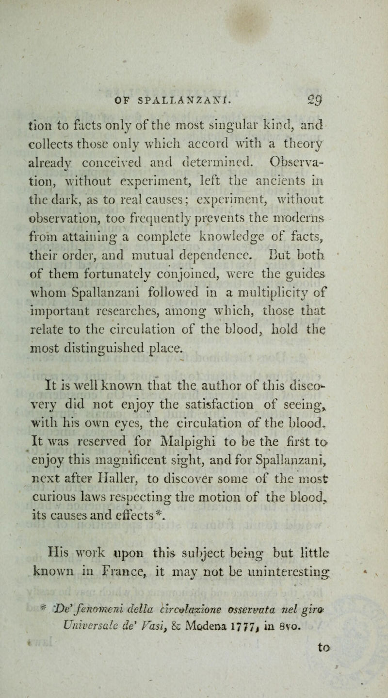 tion to facts only of the most singular kind, and collects those only which accord with a theory already conceived and determined. Observa- tion, without experiment, left tlie ancients in the dark, as to real causes; experiment, without observation, too frequently prevents the moderns from attaining a complete knowledge of facts, their order, and mutual dependence. But both of them fortunately conjoined, were the guides- whom Spallanzani followed in a multiplicity of important researches, among which, those that relate to the circulation of the blood, hold the most distinguished place. It is well known that the author of this disco*- very did not enjoy the satisfaction of seeingv ■with his own eyes, the circulation of the blood. It was reserved for Malpighi to be the first to enjoy this magnificent sight, and for Spallanzani, next after Haller, to discover some of the most curious laws respecting the motion of the bloody its causes and eifects ^\ His work upon this sulyect being but little known in France, it may not be uninteresting 'De*fenomeni della clrcolazione osse7:mta nel giro^ Universale de' Vasi, & Modena 1/77^ in 8vo. to