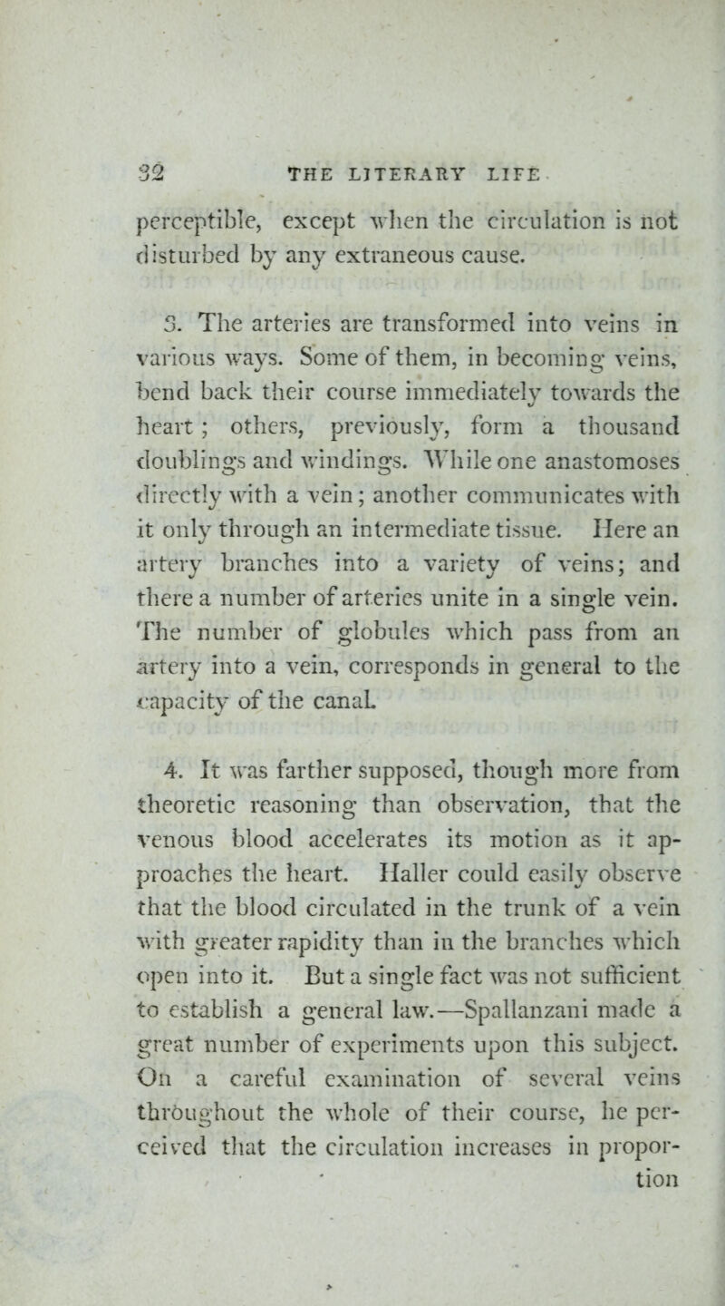 perceptible, except when the circulation is not disturbed by any extraneous cause. 3. The arteries are transformed into veins in various ways. Some of them, in becoming veins, bend back their course immediately towards the heart ; others, previously, form a thousand doublings and v/indings. While one anastomoses directly with a vein; another communicates with it only through an intermediate tissue. Here an artery branches into a variety of veins; and there a number of arteries unite in a single vein. The number of globules which pass from an artery into a vein, corresponds in general to the <.:apacity of the canaL 4. It was farther supposed, though more from theoretic reasoning than observation, that the venous blood accelerates its motion as it ap- proaches the heart. Haller could easily observe that the blood circulated in the trunk of a vein with greater rapidity than in the branches which open into it. But a single fact was not sufficient to establish a general law.—Spallanzani made a great number of experiments upon this subject. On a careful examination of several veins throughout the whole of their course, he per- ceived that the circulation increases in propor- tion >