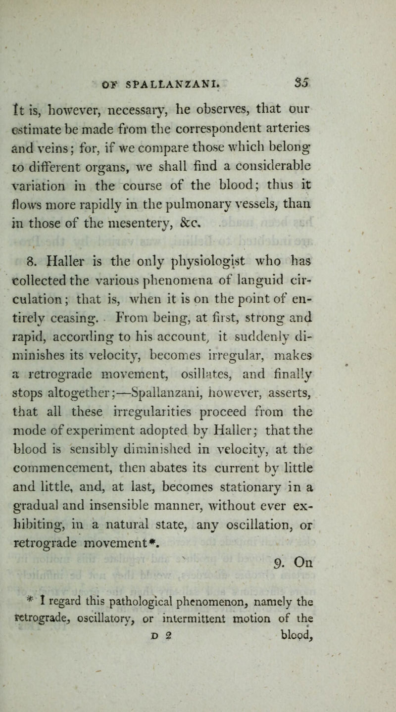 it is, however, necessary, he observes, that our estimate be made from the correspondent arteries and veins; for, if we compare those which belong- to different organs, we shall find a considerable variation in the course of the blood; thus it flows more rapidly in the pulmonary vessels, than in those of the mesentery, &c. 8. Haller is the only physiologist who has collected the various phenomena of languid cir- culation ; that is, when it is on the point of en- tirely ceasing. From being, at first, strong and rapid, according to his account, it suddenly di- minishes its velocity, becomes irregular, makes a retrograde movement, osillates, and finally stops altogether;—Spallanzani, however, asserts, that all these irregularities proceed from the mode of experiment adopted by Haller; that the blood is sensibly diminished in velocity, at the commencement, then abates its current by little and little, and, at last, becomes stationary in a gradual and insensible manner, without ever ex- hibiting, in a natural state, any oscillation, or retrograde movement*. S). On * I regard this pathological phenomenon, namely the retrograde;, oscillatory, or intermittent motion of the D 2 blood.