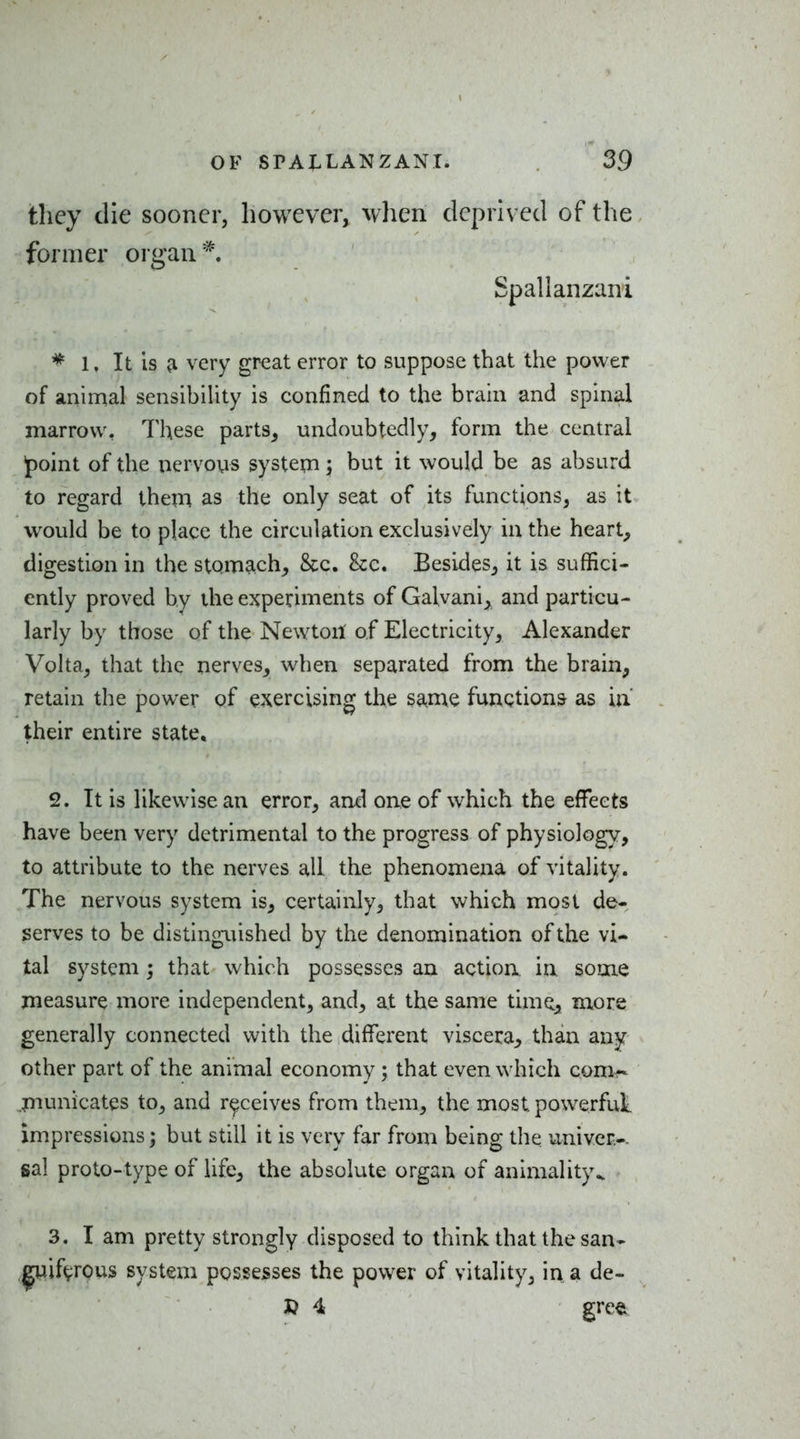 they die sooner, however, when deprived of the former organ*. Spallanzani ^ 1, It is ^ very great error to suppose that the power of animal sensibihty is confined to the brain and spinal marrow, These parts^ undoubtedly, form the central jpoint of the nervous system; but it would be as absurd to regard them as the only seat of its functions, as it would be to place the circulation exclusively in the hearty digestion in the stomach,, &c. &:c. Besides, it is suffici- ently proved by the experiments of Galvani^ and particu- larly by those of the Newtoit of Electricity, Alexander Volta, that the nerves, when separated from the brain, retain the power of exercising the same funQtion& as in their entire state, 2. It is likewise an error, and one of which the effects have been very detrimental to the progress of physiology, to attribute to the nerves all the phenomena of vitality. The nervous system is, certainly, that which most de- serves to be distinguished by the denomination of the vi- tal system ; that which possesses an action in some measure more independent, and, at the same time., mors generally connected with the different viscera, than any other part of the animal economy ; that even which com^ .piunicates to, and receives from them, the most powerful, impressions; but still it is very far from being the univer.-. sal proto-type of life, the absolute organ of animality^ 3. I am pretty strongly disposed to think that the san- iif(;;rous system possesses the power of vitality, in, a de- 3? 4 greft