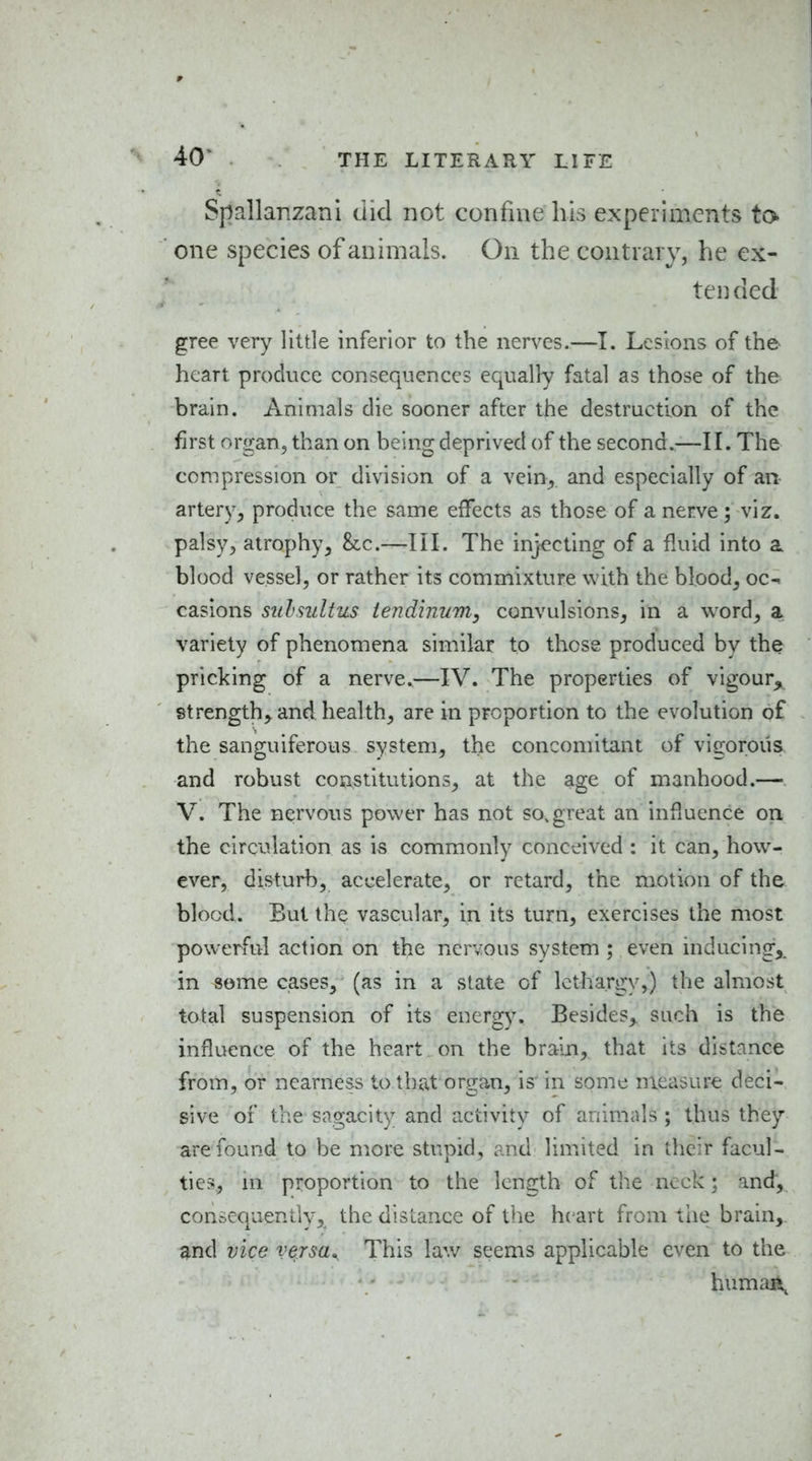 40^ Spallanzani did not confine his experiments to one species of animals. On the contrary, he ex- tended gree very little inferior to the nerves.—I. Lesions of the heart produce consequences equally fatal as those of the brain. Animals die sooner after the destruction of the first organ, than on being deprived of the second.,—II. The compression or division of a vein,, and especially of an artery, produce the same effects as those of a nerve; viz. palsy, atrophy, he.—III. The injecting of a fluid into a blood vessel, or rather its commixture with the blood, oc^ casions sulsultus tendinum, convulsions, in a word, a variety of phenomena similar to those produced by the pricking of a nerve.—IV. The properties of vigour^ strength, and health, are in proportion to the evolution of the sanguiferous system, the concomitant of vigorous and robust constitutions, at the age of manhood.— V. The nervous power has not so, great an influence on the circulation as is commonly conceived : it can, how- ever, disturb, accelerate, or retard, the motion of the blood. But the vascular, in its turn, exercises the most powerful action on the nervous system ; even inducing,, in some cases, (as in a slate of lethargy,) the almost total suspension of its energy. Besides, such is the influence of the heart , on the brain, that its distance from, or nearness to that'organ, is'in some measure deci- sive of the sagacity and activity of animals ; thus they are found to be more stupid, and limited in their facul- ties, m proportion to the length of the neck; and, consequently, the distance of the heart from tlie brain,, and vice versa^ This law seems applicable even to the humaii^