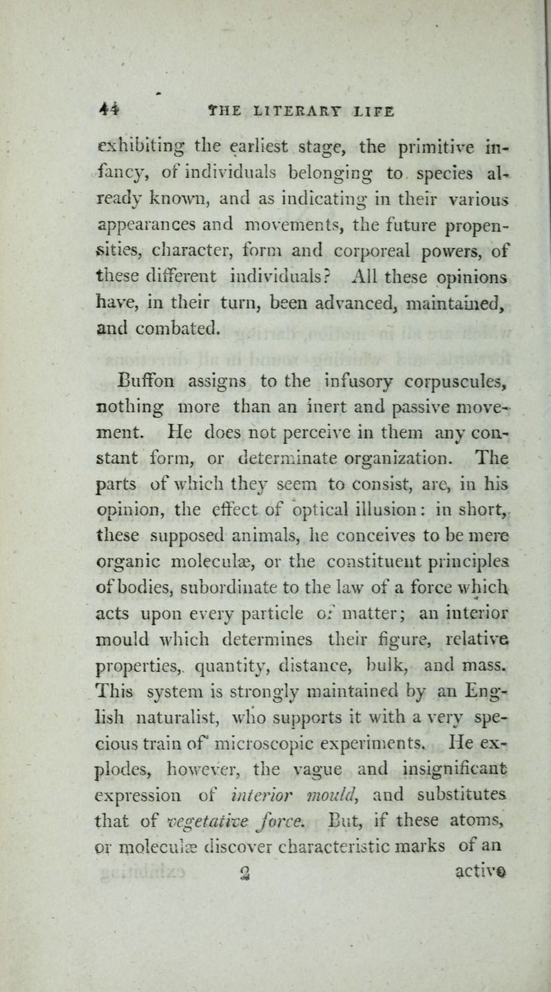 exhibiting the eailiest stage, the primitive in- fancy, of individuals belonging to species aU ready known, and as indicating in their various appearances and movements, the future propen- sities, character, form and corporeal powers, of these dilferent individuals? All these opinions have, in their turn, been advanced, maintained, and combated. Buffon assigns to the infusory corpuscules, nothing more than an inert and passive move- ment. He does not perceive in them any con- stant form, or determinate organization. The parts of which they seem to consist, are, in his opinion, the effect of optical illusion: in short, these supposed animals, he conceives to be mere organic molecula?, or the constituent principles of bodies, subordinate to the law of a force which acts upon every particle g: matter; an interior mould which determines their figure, relative properties,, quantity, distance, bulk, and mass. This system is strongly maintained by an Eng- lish naturalist, who supports it with a very spe- cious train of microscopic experiments. He ex- plodes, hovvcver, the vague and insignificant expression of inierlor mould, and substitutes that of regetatke force. But, if these atoms, or xiiolecuiCE discover characteristic marks of an 3 active