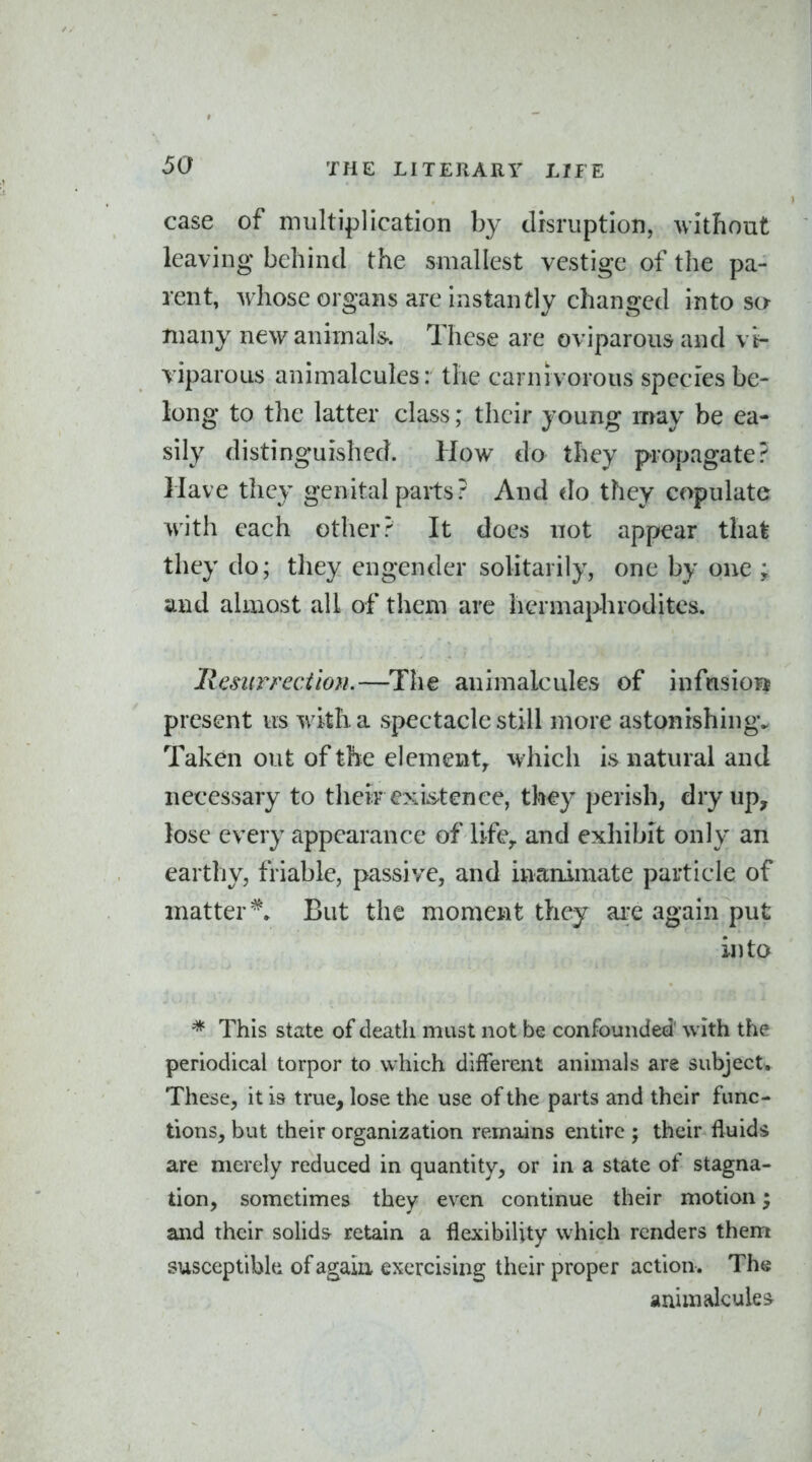 case of multiplication by drsruption, without leaving behind the smallest vestige of the pa- rent, whose organs are instantly changed into sa many new animal*. These are oviparous and vi- viparous animalcules: the carnivorous species be- long to the latter class; their young may be ea- sily distinguished. How do they propagate? Have they genital parts? And do they copulate with each other? It does not appear that they do; they engender solitarily, one by one ; and almost all of them are hermaphrodites. Resurrection.—The animalcules of infcisio?j present us with a spectacle still more astonishing. Taken out of the element^ which is natural and necessary to their exis^tence, th€y perish, dry up, lose every appearance of life,, and exhibit only an earthy, friable, passive, and inanimate particle of matter*. But the moment they are again put into This state of death must not be confounded' with the periodical torpor to which different animals are subject. These, it is true, lose the use of the parts and their func- tions, but their organization remains entire ; their fluids are merely reduced in quantity, or in a state of stagna- tion, sometimes they even continue their motion; and their solids retain a flexibility which renders them susceptibk of again exercising their proper action . The animalcules^