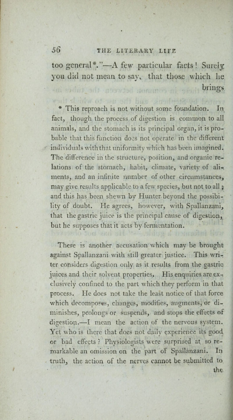 66 too general*.—A few particular facts! Surely you did not mean to say, that thoae which he brings * This reproach is not without some foundation. In fact^ though the process of digestion is common to all animals, and the stomach is its principal organ, it is pro- bable that this function do:s not operate in the different individuals with that uniformity vvhich has been imagined. The difference in the structure, position, and organic re- lations of the stomach, habit, climate, variety of ali- ments, and an infinite number of other circumstances, may give results applicable to a few species, but not to all; and this has been shewn by Hunter beyond the possibi- lity of doubt. Ke agrees, however, with Spallanzani, that the gastric juice is the principal cause of digestion, but he supposes that it acts by fermentation. There is another accusation which may be brought against Spallanzani with still greater justice. This wri- ter considers digestion only as it results from the gastric juices and their solvent properties* His enquiries are ex- clusively confined to the part which they perform in that process. He does not take the least notice of that force which decomposes, changes, modifies, augments. Or di- minishes, prolongs or suspends, and stops the effects of digestion.—I mean the action of the nervous system. Yet who is there that does not daily experience its good or bad effects ? Physiologists were surprised at so re- markable an omission on the part of Spallanzani. In truth, the action of the nerves cannot be submitted to the