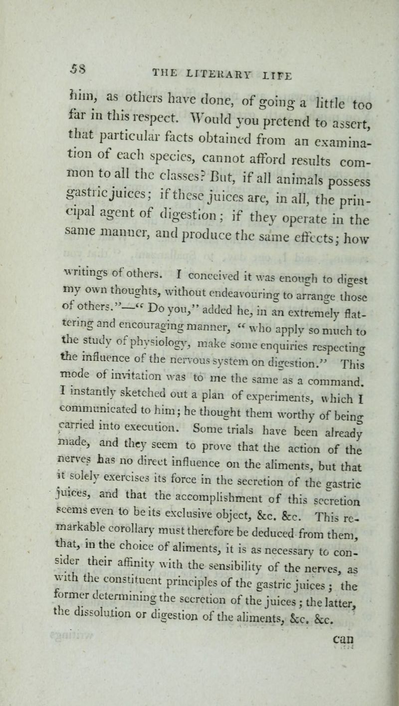 •5^ THE LITEllARV tIFE Jlim, as others have done, of going a httle too far in this respect. Would you pretend to assert, that particular facts obtained from an examina- tion of each species, cannot afford results com- mon to all the classes? But, if all animals possess gastric juices; if these juices are, in all, the prin- cipal agent of digestion; if thev operate in the same manner, and produce the same effects; how writings of others. I conceived it was eno„!rh to digest my own thoughts, without endeavouring to arrange those of others.- Do you, added he, in an extremely flat- tering and encouraging manner, « ,vl,o apply so much to the study of phy.iolog,', make some enquiries respecting the mfluence of the neiTous system on digestion. This mode of imitation ^^■as to me the same'as a command I mstantly sketched out a plan of experiments, ivhich I communicated to him; he tliought them worthy of beinc' earned into execution. Some trials have been already made, and they seem to p^o^•e that the action of the ner>-es has no direct influence on the aliments, but that 3t solely exercises its force in the secretion of the sastric juices, and that the accomplishment of this secretion peems even to be its exclusive object, &c. Sec. This re- markable corollary must therefore be deduced from them, that, m the choice of aliments, it is as necessary to con- sider their afiinity with the sensibility of the nerves, as with the constituent principles of the gastric juices ; the tormer determining the secretion of the juices; the latter, the dissolution or digestion of the aliments, Sec. kc. can ■- .:;4