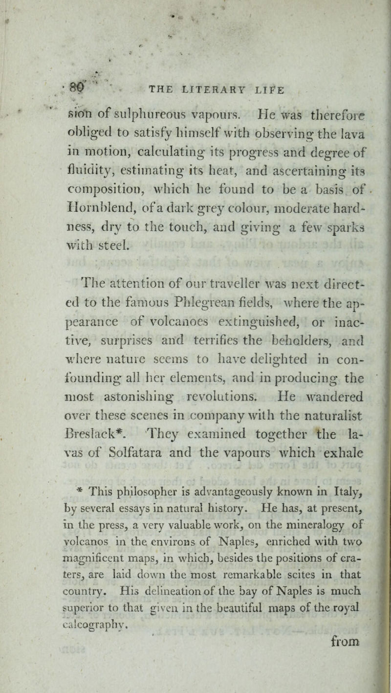 sion of sulphureous vapours. He was therefore ohhgecl to satisfy himself with observing the lava in motion, calculating its progress and degree of fluidity, estimating its heat, and ascertaining its composition, >vhich he found to be a basis of Hornblend, of a dark grey colour, moderate hard- ness, dry to the touch, and giving a few sparks widi steel. The attention of our traveller A\'as next direct- ed to the famous Phlegrean fields, Avhere the ap- pearance of volcanoes extinguished, or inac- tive, surprises and terrifies the beholders, and v.'here nature seems to have delighted in con- founding all her elements, and in producing the most astonishing revolutions. He wandered over these scenes in company with the naturalist Breslack*. They examined together the la- vas of Solfatara and the vapours which exhale * This philosopher is advantageously known in Italy, by several essays in natural history. He has, at present, in the press, a very valuable work, on the mineralogy of volcanos in the environs of Naples, enriched with two magnificent maps, in which, besides the positions of cra- ters, are laid down the most remarkable scites in that country. His delineation of the bay of Naples is much superior to that given in the beautiful maps of the royal calcography. from