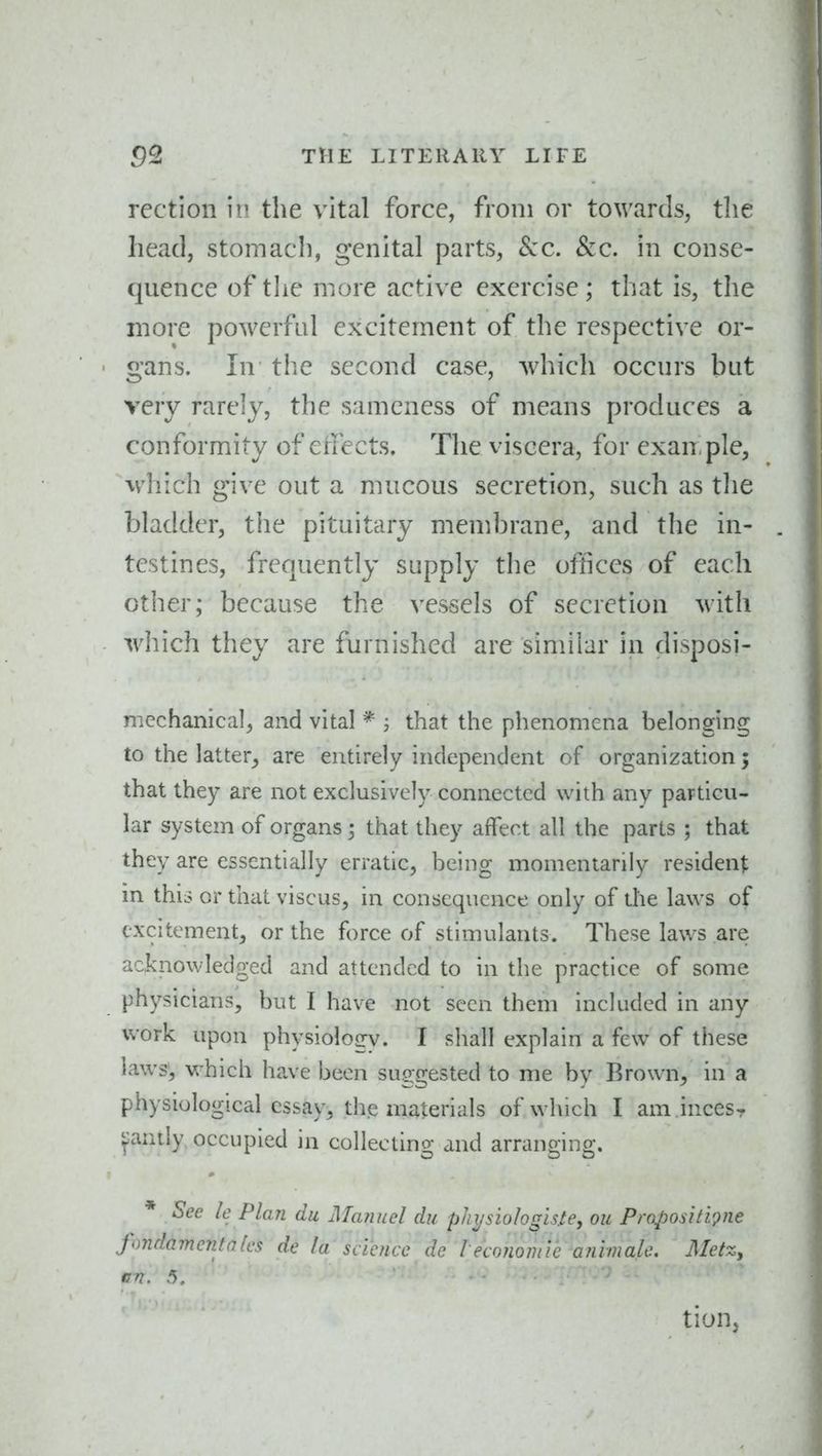 rection in the vital force, from or towards, tlie head, stomach, genital parts, Sec. &c. in conse- quence of tlie more active exercise; that is, the more powerful excitement of the respective or- ' gans. In the second case, which occurs but very rarely, the sameness of means produces a conformity of etfects. The viscera, for exan ple, which give out a mucous secretion, such as tlie bladder, the pituitary membrane, and the in- testines, frequently supply the offices of each other; because the vessels of secretion with which they are furnished are similar in disposi- mechanical^ and vital * ; that the phenomena belonging to the latter^ are entirely independent of organization; that they are not exclusively connected with any particu- lar system of organs ; that they affect all the parts ; that they are essentially erratic, being momentarily resident in this or that viscus, in consequence only of tlie laws of excitement, or the force of stimulants. These laws are acknowledged and attended to in the practice of some physicians, but I have not seen them included in any work upon physiology. I shall explain a few of these laws', which have been suggested to me by Brown, in a physiological essay, the materials of which I am incesr pnily occupied in collecting and arranging. * Sec le Plan du JManuel du physiolo^hte, on PropositL';>ne fondamcntalcs de la science dc leconomie animale. Metz, en. 5, tioUj