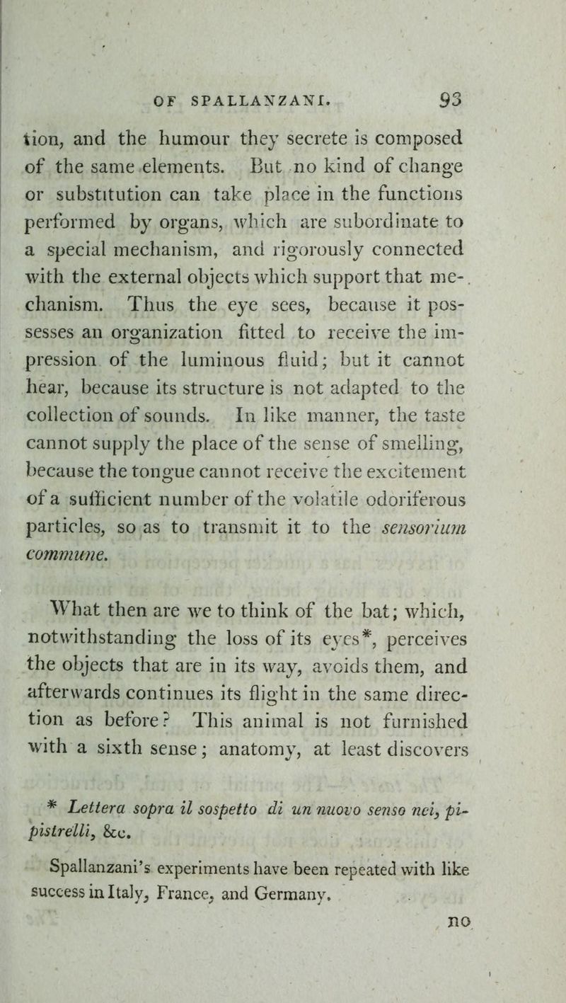 tion, and the humour they secrete is composed of the same elements. But no kind of change or substitution can take place in the functions performed by organs, which are subordinate to a special mechanism, and rigorously connected with the external objects which support that me-, chanism. Thus the eye sees, because it pos- sesses an organization fitted to receiv^e the im- pression of the luminous fluid; but it cannot hear, because its structure is not adapted to the collection of sounds. In like manner, the taste cannot supply the place of the sense of smelling, because the tongue cannot receive the excitement of a sufficient number of the volatile odoriferous particles, so as to transmit it to the sensorium commune. What then are we to think of the bat; which, notw^ithstanding the loss of its eyes*, perceives the objects that are in its way, avoids them, and afterwards continues its flight in the same direc- tion as before? This animal is not furnished with a sixth sense; anatomv, at least discovers * Lettera sopra il sospetto di un nuoio senso nciy pi-- pistrelli, &c. Spallanzani's experiments have been repeated with like success in Italy^ France^ and Germany. no