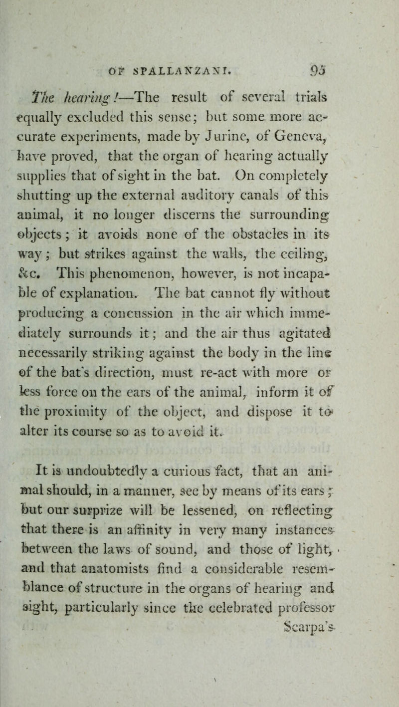 The hearing!—The result of several trials equally excluded this sense; but some more ac- curate experiments, made by J urine, of Geneva, ha\'e proved, that the organ of hearing actually supplies that of sight in the bat. On completely shutting up the external auditory canals of this^ animal, it no longer discerns the surrounding objects; it avoids none of the obstacles in its way; but strikes against the walls, the ceiltng, &c. This phenomenon, however, is not incapa- ble of explanation. The bat cannot fly Avithout producing a concussion in the air which imme- diately surrounds it; and the air thus agitated necessarily striking against the body in the linff of the bat's direction, must re-act ^vith more or less force on the ears of the animal^ inform it of the proximity of the object, and dispose it to^ alter its course so as to avoid it. It is undoubtedly a curious fact, that an ani- mal should, in a manner, see by means of its ears ; but our surprize will be lessened, on reflecting that there is an affinity in very many instances between the laws of sound, and those of light, and that anatomists find a considerable resem- blance of structure in the organs of hearing and sight, particularly since the celebrated professor Scarpa's