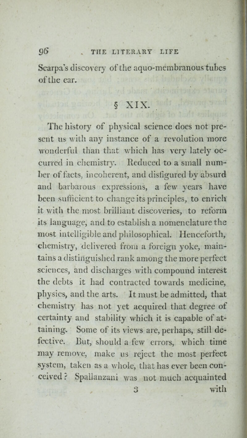Scarpa's discovery of the aquo-membranous tubes of the ear. § XIX. The history of physical science does not pre- sent us with any instance of a revolution more wonderful than that which has very lately oc- curred in chemistry. Reduced to a small num- ber of facts, incoherent, and disfigured by absurd and barbarous expressions, a few years have been sufficient to change its principles, to enrich it with the most brilliant discoveries, to reform its language, and to establish a nomenclature the most intelligible and philosophical. Henceforth, chemistry, delivered from a foreign yoke, main- tains a distinguished rank among the more perfect sciences, and discharges with compound interest the debts it had contracted towards medicine, physics, and the arts. It must be admitted, that chemistry has not yet acquired that degree of certainty and stability which it is capable of at- taining. Some of its views are, perhaps, still de- fective. But, should a few errors, which time may remove, make us reject the most perfect system, taken as a wliole, that has ever been con- ceived ? Spallanzani was not much acquainted 3 with