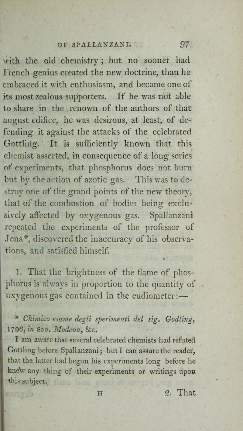 Avith the old chemistry; but no sooner had Trench genius created the new doctrine, than he embraced it with enthusiasm, and became one of its most zealous supporters. If he was not able to share in the renov/n of the authors of that august edifice, he was desirous, at least, of de- fending it against the attacks of the celebrated Gottling. It is sufficiently known that this chemist asserted, in consequence of a long series of experiments, that phosphorus does not burn but by the action of azotic gas. This was to de- stroy one of the grand points of the new theory, that of the combustion of bodies being exclu- sively affected by oxygenous gas. Spallanzani repeated the experhnents of the professor of Jena*, discovered the inaccuracy of his observa- tions, and satisfied himself. I. 1. That the brightness of the flame of phos- phorus is alv/ays in proportion to the quantity of oxygenous gas contained in the eudiometer:—« * Chimico esame degli sperimenti del slg, GodUng^ 4796, in 8vo, Modena, &c. I am aware that several celebrated chemists had refuted GottUng before Spallanzani; but I can assure the reader, that the latter had begun his experiments long before he knew any thhig of their experiments or writings upoigi this subject, H ' 2. That
